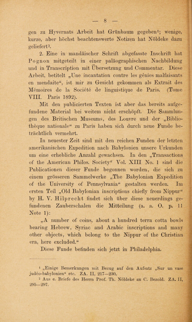 gen zu Hyvernats Arbeit hat Grünbaum gegeben1; wenige, kurze, aber höchst beachtenswerte Notizen hat Nöldeke dazu geliefert2. 2. Eine in mandäischer Schrift abgefasste Inschrift hat Pognon mitgeteilt in einer paläograpliischen Nachbildung • • und in Transcription mit Übersetzung und Commentar. Diese Arbeit, betitelt „Une incantation contre les genies malfaisants en mendaite“, ist mir zu Gesicht gekommen als Extrait des Memoires de la Societe de linguistique de Paris. (Tome YIII. Paris 1892). Mit den publicierten Texten ist aber das bereits aufge- fundene Material bei weitem nicht erschöpft. Die Sammlun¬ gen des Britischen Museums, des Louvre und der „Biblio- theque nationale“ zu Paris haben sich durch neue Funde be¬ trächtlich vermehrt. In neuester Zeit sind mit den reichen Funden der letzten amerikanischen Expedition nach Babylonien unsere Urkunden um eine erhebliche Anzahl gewachsen. In den „Transactions of the American Philos. Society“ Yol. XIII No. 1 sind die Publicationen dieser Funde begonnen worden, die sich zu einem grösseren Sammelwerke „The Babylonian Expedition of the University of Pennsylvania“ gestalten werden. Im ersten Teil „Old Babylonian inscriptions chiefly frora Nippur“ by H. Y. Hilprecht findet sich über diese neuerdings ge¬ fundenen Zauberschalen die Mitteilung (a. a. 0. p. 11 Note 1): „A number of coins, about a hundred terra cotta bowls bearing Hebrew, Syriac and Arabic inscriptions and many other objects, which belong to the Nippur of the Christian era, here excluded.“ Diese Funde befinden sich jetzt in Philadelphia. 1 „Einige Bemerkungen mit Bezug auf den Aufsatz „Sur un vase judeo-babylonien“ etc. ZA. II, 217—230. 2 Aus e. Briefe des Herrn Prof. Th. Nöldeke an C. Bezold. ZA. II, 295—297. - Y.vr'if!