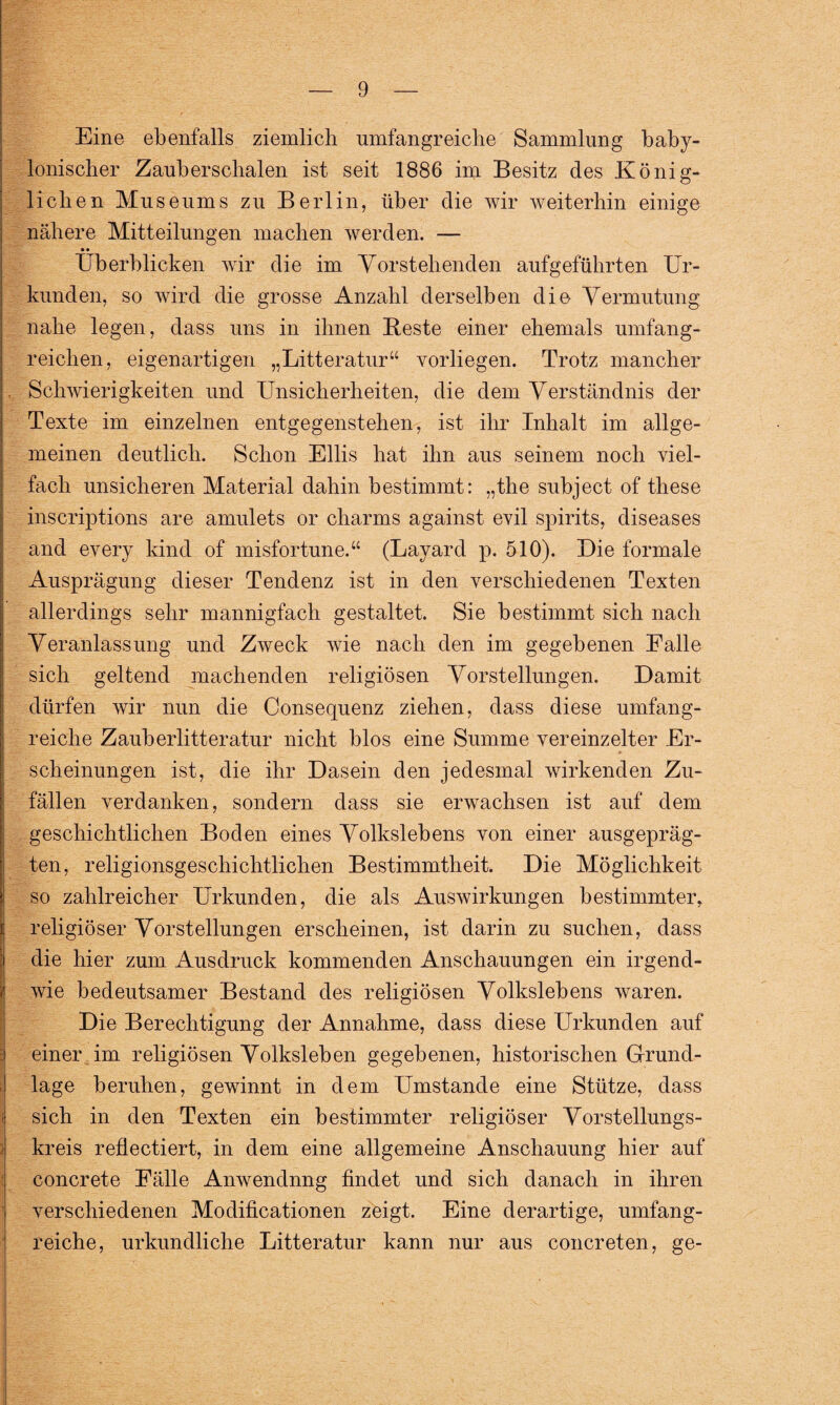 Eine ebenfalls ziemlich umfangreiche Sammlung baby¬ lonischer Zauber schalen ist seit 1886 im Besitz des König¬ lichen Museums zu Berlin, über die wir weiterhin einige nähere Mitteilungen machen werden. — • • Überblicken wir die im Vorstehenden aufgeführten Ur¬ kunden, so wird die grosse Anzahl derselben die Vermutung nahe legen, dass uns in ihnen Beste einer ehemals umfang¬ reichen, eigenartigen „Litteratur“ vorliegen. Trotz mancher . Schwierigkeiten und Unsicherheiten, die dem Verständnis der Texte im einzelnen entgegenstehen, ist ihr Inhalt im allge- i meinen deutlich. Schon Ellis hat ihn aus seinem noch viel¬ fach unsicheren Material dahin bestimmt: „the subject of these inscriptions are amulets or charms against evil spirits, diseases and every kind of misfortune.“ (Layard p. 510). Die formale Ausprägung dieser Tendenz ist in den verschiedenen Texten allerdings sehr mannigfach gestaltet. Sie bestimmt sich nach Veranlassung und Zweck wie nach den im gegebenen Falle sich geltend machenden religiösen Vorstellungen. Damit dürfen wir nun die Consequenz ziehen, dass diese umfang¬ reiche Zauber litteratur nicht blos eine Summe vereinzelter Er¬ scheinungen ist, die ihr Dasein den jedesmal wirkenden Zu¬ fällen verdanken, sondern dass sie erwachsen ist auf dem geschichtlichen Boden eines Volkslebens von einer ausgepräg¬ ten, religionsgeschichtlichen Bestimmtheit. Die Möglichkeit so zahlreicher Urkunden, die als Auswirkungen bestimmter, religiöser Vorstellungen erscheinen, ist darin zu suchen, dass die hier zum Ausdruck kommenden Anschauungen ein irgend¬ wie bedeutsamer Bestand des religiösen Volkslebens waren. Die Berechtigung der Annahme, dass diese Urkunden auf einer im religiösen Volksleben gegebenen, historischen Grund¬ lage beruhen, gewinnt in dem Umstande eine Stütze, dass i sich in den Texten ein bestimmter religiöser Vorstellungs¬ kreis reflectiert, in dem eine allgemeine Anschauung hier auf concrete Fälle Anwendnng findet und sich danach in ihren verschiedenen Modifikationen zeigt. Eine derartige, umfang¬ reiche, urkundliche Litteratur kann nur aus concreten, ge-
