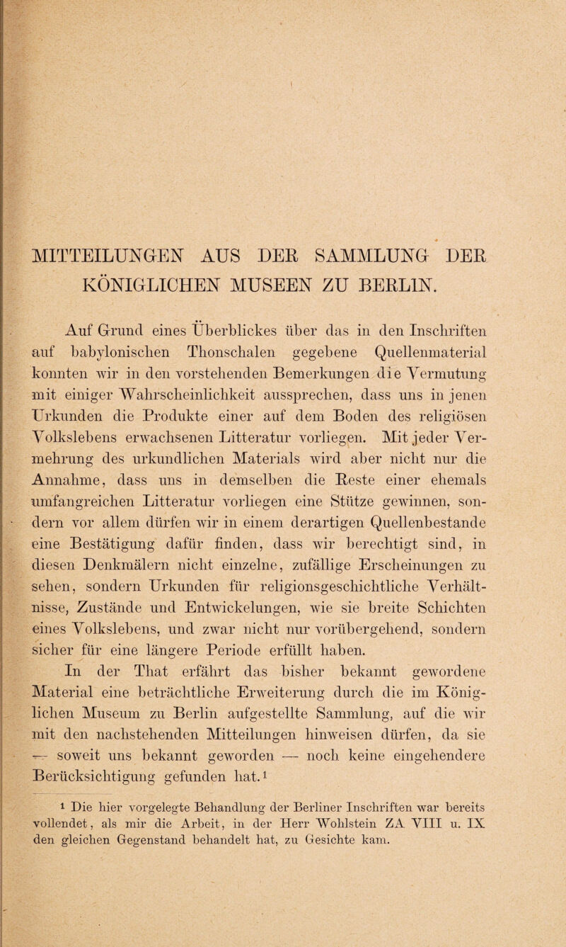 MITTEILUNGEN AUS DER SAMMLUNG DER KÖNIGLICHEN MUSEEN ZU BERLIN. Auf Grund eines Überblickes über das in den Inschriften auf babylonischen Thonschalen gegebene Quellenmaterial konnten wir in den vorstehenden Bemerkungen die Vermutung mit einiger Wahrscheinlichkeit aussprechen, dass uns in jenen Urkunden die Produkte einer auf dem Boden des religiösen Volkslebens erwachsenen Litteratur vorliegen. Mit jeder Ver¬ mehrung des urkundlichen Materials wird aber nicht nur die Annahme, dass uns in demselben die Reste einer ehemals umfangreichen Litteratur vorliegen eine Stütze gewinnen, son¬ dern vor allem dürfen wir in einem derartigen Quellenbestande eine Bestätigung dafür finden, dass wir berechtigt sind, in diesen Denkmälern nicht einzelne, zufällige Erscheinungen zu sehen, sondern Urkunden für religionsgeschichtliche Verhält¬ nisse, Zustände und Entwickelungen, wie sie breite Schichten eines Volkslebens, und zwar nicht nur vorübergehend, sondern sicher für eine längere Periode erfüllt haben. In der Tliat erfährt das bisher bekannt gewordene Material eine beträchtliche Erweiterung durch die im König¬ lichen Museum zu Berlin aufgestellte Sammlung, auf die wir mit den nachstehenden Mitteilungen hinweisen dürfen, da sie — soweit uns bekannt geworden — noch keine eingehendere Berücksichtigung gefunden hat.1 1 Die hier vorgelegte Behandlung der Berliner Inschriften war bereits vollendet, als mir die Arbeit, in der Herr Wohlstein ZA VIII u. IX den gleichen Gegenstand behandelt hat, zu Gesichte kam.