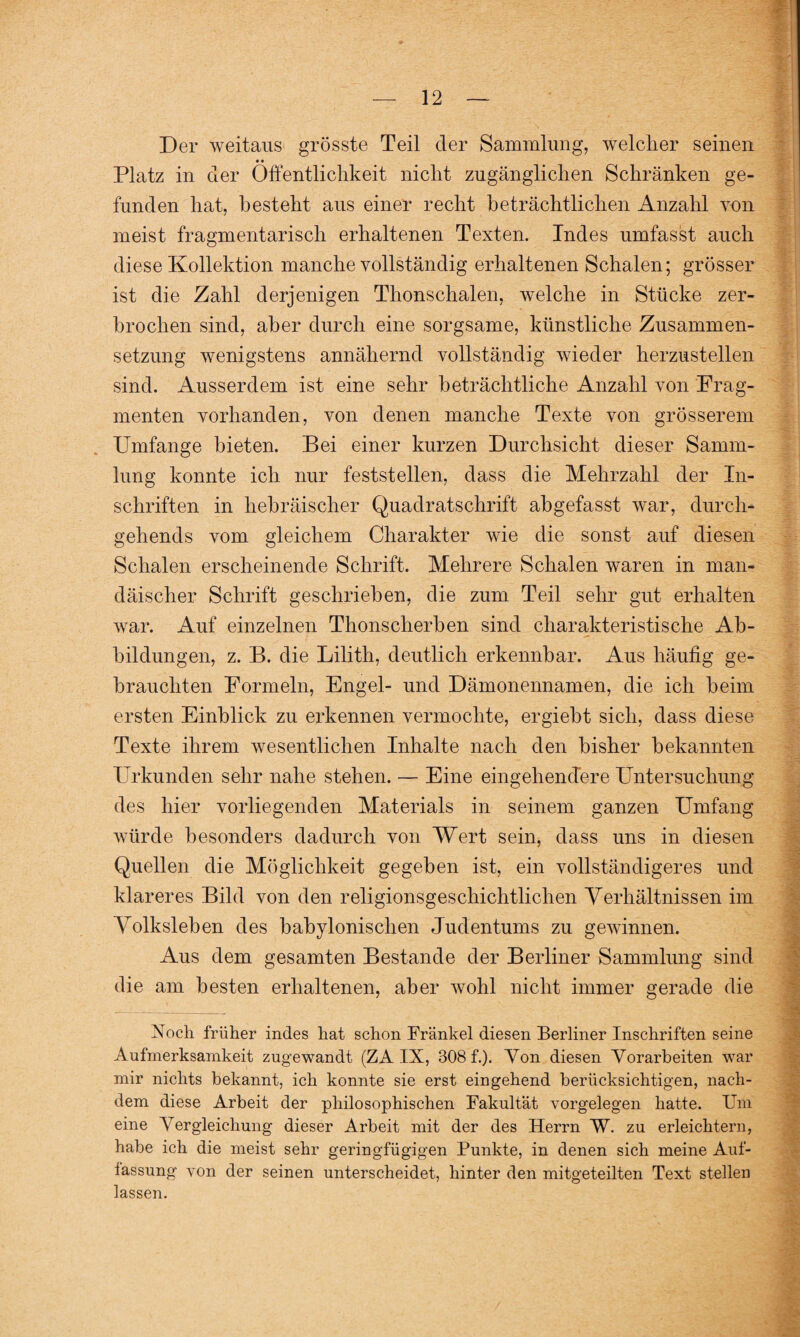 Der weitaus grösste Teil der Sammlung, welcher seinen • • Platz in der Öffentlichkeit nicht zugänglichen Schränken ge¬ funden hat, besteht aus einer recht beträchtlichen Anzahl von meist fragmentarisch erhaltenen Texten. Indes umfasst auch diese Kollektion manche vollständig erhaltenen Schalen; grösser ist die Zahl derjenigen Thonschalen, welche in Stücke zer¬ brochen sind, aber durch eine sorgsame, künstliche Zusammen¬ setzung wenigstens annähernd vollständig wieder herzustellen sind. Ausserdem ist eine sehr beträchtliche Anzahl von Frag¬ menten vorhanden, von denen manche Texte von grösserem Umfange bieten. Bei einer kurzen Durchsicht dieser Samm¬ lung konnte ich nur feststellen, dass die Mehrzahl der In¬ schriften in hebräischer Quadratschrift abgefasst war, durch- gehends vom gleichem Charakter wie die sonst auf diesen Schalen erscheinende Schrift. Mehrere Schalen waren in man- däischer Schrift geschrieben, die zum Teil sehr gut erhalten war. Auf einzelnen Thonscherben sind charakteristische Ab¬ bildungen, z. B. die Lilith, deutlich erkennbar. Aus häufig ge¬ brauchten Formeln, Engel- und Dämonennamen, die ich beim ersten Einblick zu erkennen vermochte, ergiebt sich, dass diese Texte ihrem wesentlichen Inhalte nach den bisher bekannten Urkunden sehr nahe stehen. — Eine eingehendere Untersuchung des hier vorliegenden Materials in seinem ganzen Umfang würde besonders dadurch von Wert sein, dass uns in diesen Quellen die Möglichkeit gegeben ist, ein vollständigeres und klareres Bild von den religionsgeschichtlichen Verhältnissen im Volksleben des babylonischen Judentums zu gewinnen. Aus dem gesamten Bestände der Berliner Sammlung sind die am besten erhaltenen, aber wohl nicht immer gerade die Noch früher indes hat schon Frankel diesen Berliner Inschriften seine Aufmerksamkeit zugewandt (ZA IX, 808 f.). Von diesen Vorarbeiten war mir nichts bekannt, ich konnte sie erst eingehend berücksichtigen, nach¬ dem diese Arbeit der philosophischen Fakultät Vorgelegen hatte. Um eine Vergleichung dieser Arbeit mit der des Herrn W. zu erleichtern, habe ich die meist sehr geringfügigen Punkte, in denen sich meine Auf¬ lassung von der seinen unterscheidet, hinter den mitgeteilten Text stellen lassen.