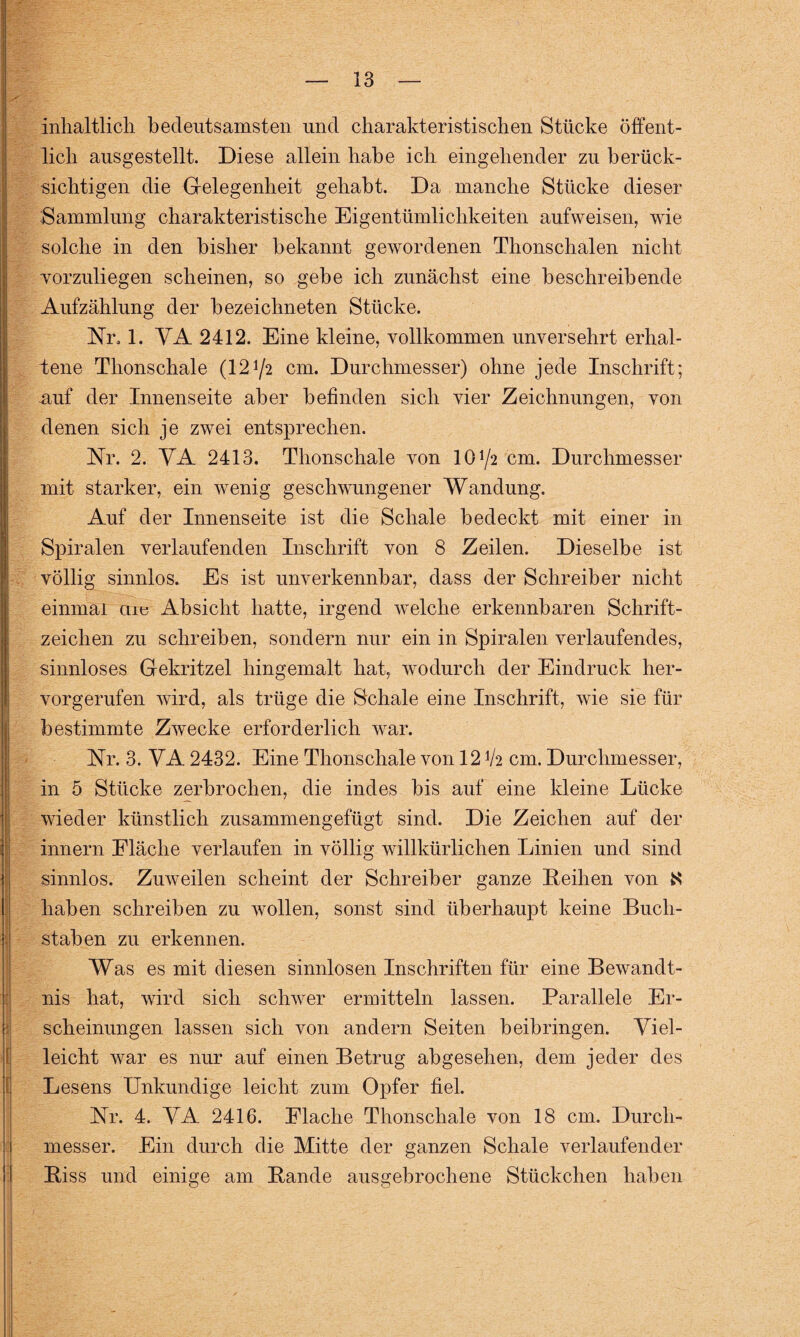 inhaltlich bedeutsamsten und charakteristischen Stücke öffent¬ lich ausgestellt. Diese allein habe ich eingehender zu berück¬ sichtigen die Gelegenheit gehabt. Da manche Stücke dieser Sammlung charakteristische Eigentümlichkeiten aufweisen, wie solche in den bisher bekannt gewordenen Thonschalen nicht vorzuliegen scheinen, so gebe ich zunächst eine beschreibende Aufzählung der bezeichneten Stücke. Nr« 1. VA 2412. Eine kleine, vollkommen unversehrt erhal¬ tene Thonschale (1272 cm. Durchmesser) ohne jede Inschrift; auf der Innenseite aber befinden sich vier Zeichnungen, von denen sich je zwei entsprechen. Nr. 2. VA 2413. Thonschale von 10 72 cm. Durchmesser mit starker, ein wenig geschwungener Wandung. Auf der Innenseite ist die Schale bedeckt mit einer in Spiralen verlaufenden Inschrift von 8 Zeilen. Dieselbe ist völlig sinnlos. Es ist unverkennbar, dass der Schreiber nicht einmal cue Absicht hatte, irgend welche erkennbaren Schrift¬ zeichen zu schreiben, sondern nur ein in Spiralen verlaufendes, sinnloses Gekritzel hingemalt hat, wodurch der Eindruck her¬ vorgerufen wird, als trüge die Schale eine Inschrift, wie sie für bestimmte Zwecke erforderlich war. Nr. 3. VA 2432. Eine Thonschale von 12 V2 cm. Durchmesser, in 5 Stücke zerbrochen, die indes bis auf eine kleine Lücke wieder künstlich zusammengefügt sind. Die Zeichen auf der innern Fläche verlaufen in völlig willkürlichen Linien und sind sinnlos. Zuweilen scheint der Schreiber ganze Leihen von K haben schreiben zu wollen, sonst sind überhaupt keine Buch¬ staben zu erkennen. Was es mit diesen sinnlosen Inschriften für eine Bewandt¬ nis hat, wird sich schwer ermitteln lassen. Parallele Er¬ scheinungen lassen sich von andern Seiten beibringen. Viel¬ leicht war es nur auf einen Betrug abgesehen, dem jeder des Lesens Unkundige leicht zum Opfer fiel. Nr. 4. VA 2416. Flache Thonschale von 18 cm. Durch¬ messer. Ein durch die Mitte der ganzen Schale verlaufender Biss und einige am Bande ausgebrochene Stückchen haben