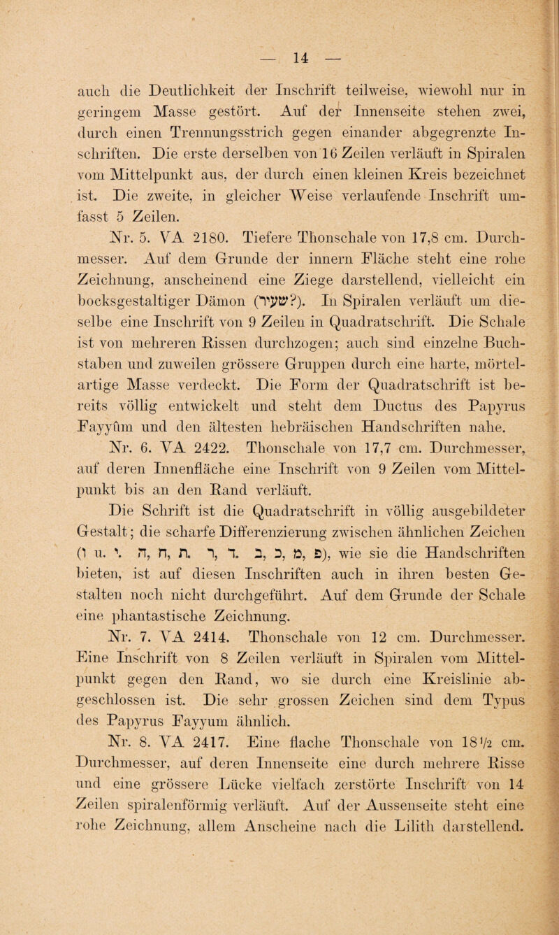 auch die Deutlichkeit der Inschrift teilweise, wiewohl nur in geringem Masse gestört. Auf der Innenseite stehen zwei, durch einen Trennungsstrich gegen einander abgegrenzte In¬ schriften. Die erste derselben von 16 Zeilen verläuft in Spiralen vom Mittelpunkt aus, der durch einen kleinen Kreis bezeichnet ist. Die zweite, in gleicher Weise verlaufende Inschrift um¬ fasst 5 Zeilen. Nr. 5. VA 2180. Tiefere Thonschale von 17,8 cm. Durch¬ messer. Auf dem Grunde der innern Fläche steht eine rohe Zeichnung, anscheinend eine Ziege darstellend, vielleicht ein bocksgestaltiger Dämon In Spiralen verläuft um die¬ selbe eine Inschrift von 9 Zeilen in Quadratschrift. Die Schale ist von mehreren Kissen durchzogen; auch sind einzelne Buch¬ staben und zuweilen grössere Gruppen durch eine harte, mörtel¬ artige Masse verdeckt. Die Form der Quadratschrift ist be¬ reits völlig entwickelt und steht dein Ductus des Papyrus Fayyüm und den ältesten hebräischen Handschriften nahe. Nr. 6. VA 2422. Thonschale von 17,7 cm. Durchmesser, auf deren Innenfläche eine Inschrift von 9 Zeilen vom Mittel¬ punkt bis an den Kand verläuft. Die Schrift ist die Quadratschrift in völlig ausgebildeter Gestalt; die scharfe Differenzierung zwischen ähnlichen Zeichen (*l u. \ n, n, n. 1, T 2, D, ft, S), wie sie die Handschriften bieten, ist auf diesen Inschriften auch in ihren besten Ge¬ stalten noch nicht durchgeführt. Auf dein Grunde der Schale eine phantastische Zeichnung. Nr. 7. VA 2414. Thonscliale von 12 cm. Durchmesser. Eine Inschrift von 8 Zeilen verläuft in Spiralen vom Mittel¬ punkt gegen den Kand, wo sie durch eine Kreislinie ab¬ geschlossen ist. Die sehr grossen Zeichen sind dem Typus des Papyrus Fayyum ähnlich. Nr. 8. VA 2417. Eine flache Thonschale von 18 V2 cm. Durchmesser, auf deren Innenseite eine durch mehrere Kisse und eine grössere Lücke vielfach zerstörte Inschrift von 14 Zeilen spiralenförmig verläuft. Auf der Aussenseite steht eine rohe Zeichnung, allem Anscheine nach die Lilith darstellend. ' > •' v. v I