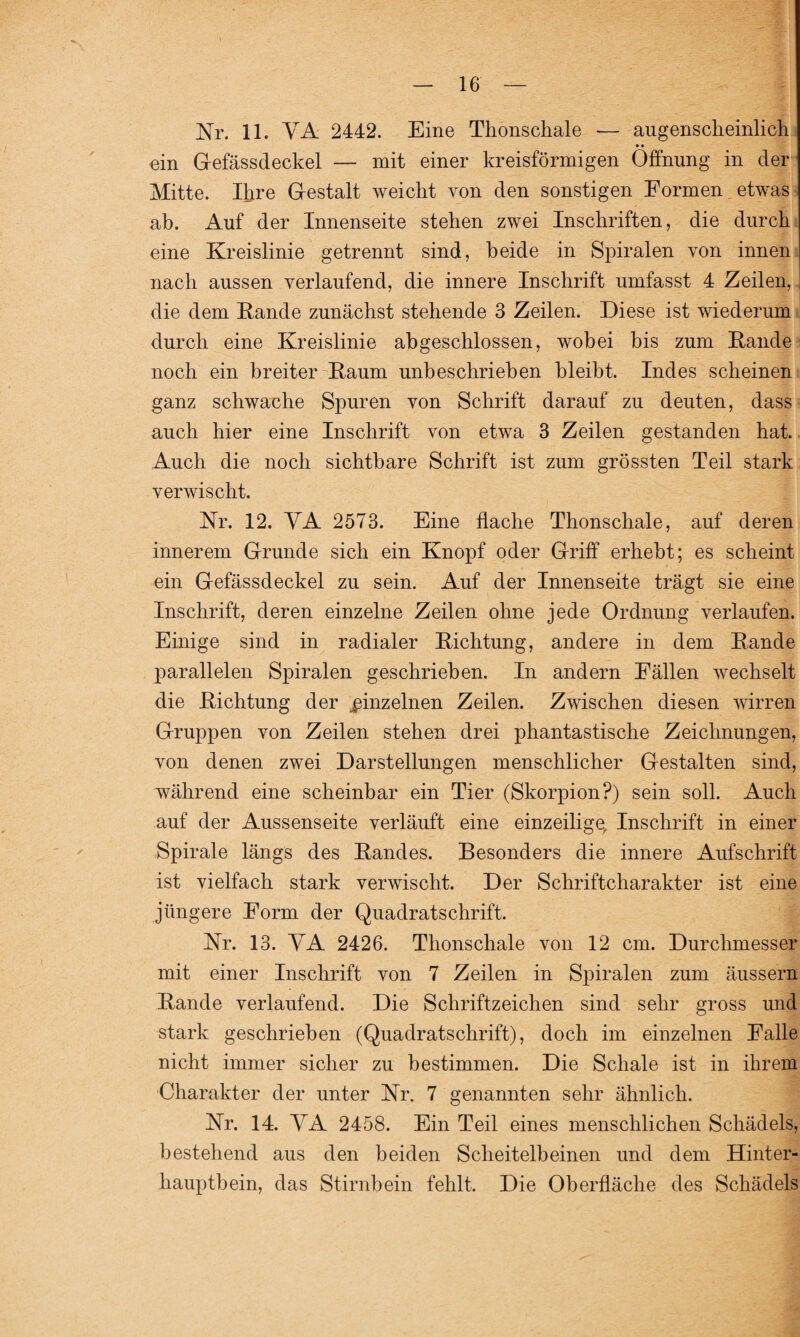 Nr. 11. VA 2442. Eine Thonschale — augenscheinlich • • ein G-efässdeckel — mit einer kreisförmigen Öffnung in der Mitte. Ihre Gestalt weicht von den sonstigen Formen etwas ab. Auf der Innenseite stehen zwei Inschriften, die durch eine Kreislinie getrennt sind, beide in Spiralen von innen nach aussen verlaufend, die innere Inschrift umfasst 4 Zeilen, die dem Rande zunächst stehende 3 Zeilen. Diese ist wiederum durch eine Kreislinie abgeschlossen, wobei bis zum Rande noch ein breiter Raum unbeschrieben bleibt. Indes scheinen ganz schwache Spuren von Schrift darauf zu deuten, dass auch hier eine Inschrift von etwa 3 Zeilen gestanden hat. Auch die noch sichtbare Schrift ist zum grössten Teil stark verwischt. Nr. 12. VA 2573. Eine flache Thonschale, auf deren innerem Grunde sich ein Knopf oder Griff erhebt; es scheint ein Gefässdeckel zu sein. Auf der Innenseite trägt sie eine Inschrift, deren einzelne Zeilen ohne jede Ordnung verlaufen. Einige sind in radialer Richtung, andere in dem Rande parallelen Spiralen geschrieben. In andern Fällen wechselt die Richtung der einzelnen Zeilen. Zwischen diesen wirren Gruppen von Zeilen stehen drei phantastische Zeichnungen, von denen zwei Darstellungen menschlicher Gestalten sind, während eine scheinbar ein Tier (Skorpion?) sein soll. Auch auf der Aussenseite verläuft eine einzeilige, Inschrift in einer Spirale längs des Randes. Besonders die innere Aufschrift ist vielfach stark verwischt. Der Schriftcharakter ist eine jüngere Form der Quadratschrift. Nr. 13. VA 2426. Thonschale von 12 cm. Durchmesser mit einer Inschrift von 7 Zeilen in Spiralen zum äussern Rande verlaufend. Die Schriftzeichen sind sehr gross und stark geschrieben (Quadratschrift), doch im einzelnen Falle nicht immer sicher zu bestimmen. Die Schale ist in ihrem Charakter der unter Nr. 7 genannten sehr ähnlich. Nr. 14. VA 2458. Ein Teil eines menschlichen Schädels, bestehend aus den beiden Scheitelbeinen und dem Hinter¬ hauptbein, das Stirnbein fehlt. Die Oberfläche des Schädels
