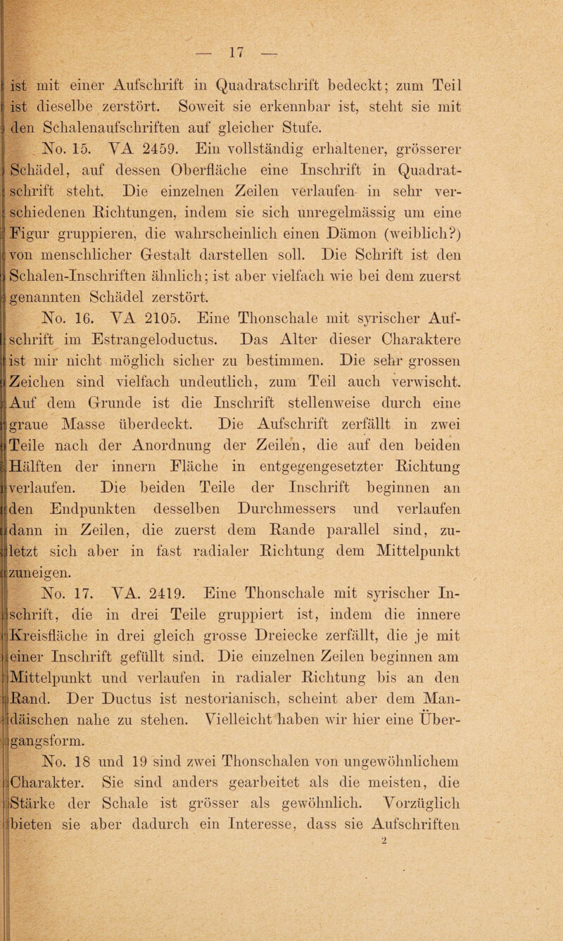 ist mit einer Aufschrift in Quadratschrift bedeckt; zum Teil ist dieselbe zerstört. Soweit sie erkennbar ist, steht sie mit j den Schalenaufschriften auf gleicher Stufe. No. 15. VA 2459. Ein vollständig erhaltener, grösserer j Schädel, auf dessen Oberfläche eine Inschrift in Quadrat- I schrift steht. Die einzelnen Zeilen verlaufen in sehr ver- ] schiedenen Dichtungen, indem sie sich unregelmässig um eine Eigur gruppieren, die wahrscheinlich einen Dämon (weiblich?) von menschlicher Gestalt darstellen soll. Die Schrift ist den Schalen-Inscliriften ähnlich; ist aber vielfach wie hei dem zuerst I i genannten Schädel zerstört. No. 16. VA 2105. Eine Thonschale mit syrischer Auf¬ schrift im Estrangeloductus. Das Alter dieser Charaktere Jist mir nicht möglich sicher zu bestimmen. Die sehr grossen |Zeichen sind vielfach undeutlich, zum Teil auch verwischt. .Auf dem Grunde ist die Inschrift stellenweise durch eine 8 1 graue Masse überdeckt. Die Aufschrift zerfällt in zwei |Teile nach der Anordnung der Zeilen, die auf den beiden I!Hälften der innern Fläche in entgegengesetzter Dichtung i!verlaufen. Die beiden Teile der Inschrift beginnen an . ä den Endpunkten desselben Durchmessers und verlaufen Ei dann in Zeilen, die zuerst dem Dande parallel sind, zu¬ letzt sich aber in fast radialer Dichtung dem Mittelpunkt iij zuneigen. No. 17. VA. 2419. Eine Thonschale mit syrischer In- j:schrift, die in drei Teile gruppiert ist, indem die innere r.Kreisfläche in drei gleich grosse Dreiecke zerfällt, die je mit j einer Inschrift gefüllt sind. Die einzelnen Zeilen beginnen am ■ Mittelpunkt und verlaufen in radialer Dichtung bis an den jlDand. Der Ductus ist nestorianisch, scheint aber dem Man- tdäischen nahe zu stehen. Vielleicht haben wir hier eine Über- ] gangsform. No. 18 und 19 sind zwei Thonschalen von ungewöhnlichem :jCharakter. Sie sind anders gearbeitet als die meisten, die Stärke der Schale ist grösser als gewöhnlich. Vorzüglich bieten sie aber dadurch ein Interesse, dass sie Aufschriften