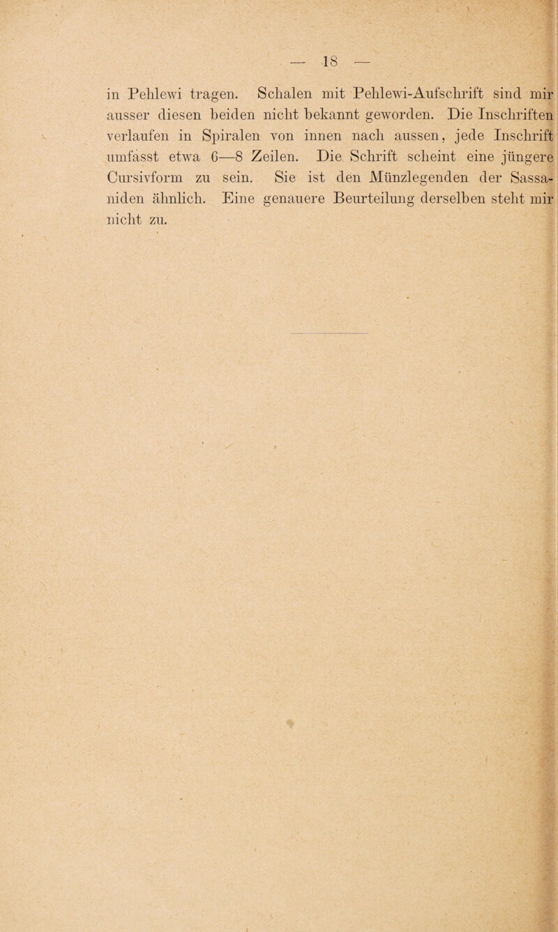 in Pehlewi tragen. Schalen mit Pehlewi-Aufschrift sind mir ausser diesen beiden nicht bekannt geworden. Die Inschriften verlaufen in Spiralen von innen nach aussen, jede Inschrift umfasst etwa 6—8 Zeilen. Die Schrift scheint eine jüngere Cursivform zu sein. Sie ist den Münzlegenden der Sassa- niden ähnlich. Eine genauere Beurteilung derselben steht mir nicht zu.