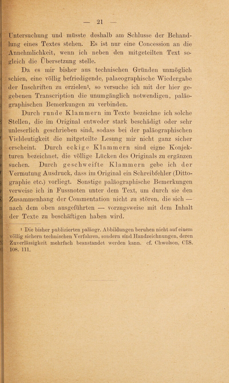 Untersuchung und müsste deshalb am Schlüsse der Behand- I lung eines Textes stehen. Es ist nur eine Concession an die Annehmlichkeit, wenn ich neben den mitgeteilten Text so- • • gleich die Übersetzung stelle. Da es mir bisher aus technischen Gründen unmöglich i schien, eine völlig befriedigende, palaeographische Wiedergabe der Inschriften zu erzielen1, so versuche ich mit der hier ge¬ gebenen Transcription die unumgänglich notwendigen, paläo- graphischen Bemerkungen zu verbinden. Durch runde Klammern im Texte bezeichne ich solche Stellen, die im Original entweder stark beschädigt oder sehr .ij unleserlich geschrieben sind, sodass bei der paläographischen | Vieldeutigkeit die mitgeteilte Lesung mir nicht ganz sicher erscheint. Durch eckige Klammern sind eigne Konjek- turen bezeichnet, die völlige Lücken des Originals zu ergänzen suchen. Durch geschweifte Klammern gebe ich der Vermutung Ausdruck, dass im Original ein Schreibfehler (Ditto- graphie etc.) vorliegt. Sonstige paläographische Bemerkungen verweise ich in Eussnoten unter dem Text, um durch sie den | Zusammenhang der Commentation nicht zu stören, die sich — nach dem oben ausgeführten —- vorzugsweise mit dem Inhalt der Texte zu beschäftigen haben wird. 1 Die bisher publizierten paläogr. Abbildungen beruhen nicht auf einem völlig sichern technischen Verfahren, sondern sind Handzeichnungen, deren Zuverlässigkeit mehrfach beanstandet werden kann. cf. Chwolson, CIS.