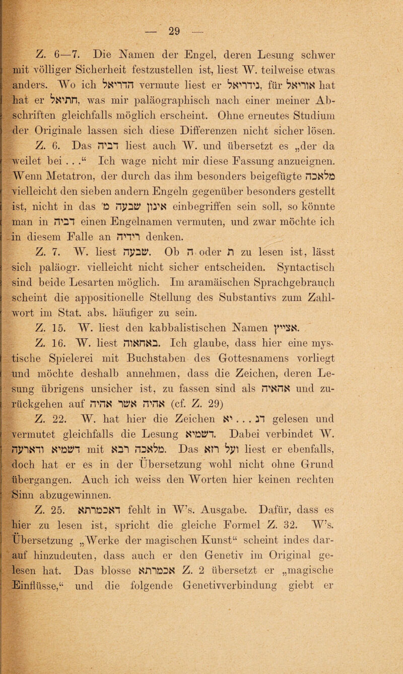 Z. 6—7. Die Namen der Engel, deren Lesung schwer mit völliger Sicherheit festzustellen ist, liest W. teilweise etwas anders. Wo ich ^«'Yin vermute liest er für hat hat er ^«Tin, was mir paläographisch nach einer meiner Ab¬ schriften gleichfalls möglich erscheint. Ohne erneutes Studium der Originale lassen sich diese Differenzen nicht sicher lösen. Z. 6. Das rPDT liest auch W. und übersetzt es „der da jj weilet hei . . .“ Ich wage nicht mir diese Fassung anzueignen. Wenn Metatron, der durch das ihm besonders beigefügte I ! vielleicht den sieben andern Engeln gegenüber besonders gestellt j ist, nicht in das 'D pS'« einbegriffen sein soll, so könnte I man in JTO*T einen Engelnamen vermuten, und zwar möchte ich - in diesem Falle an iTTH denken. Z. 7. W. liest njDtP. Ob n oder fl zu lesen ist, lässt sich paläogr. vielleicht nicht sicher entscheiden. Syntactisch sind beide Lesarten möglich. Im aramäischen Sprachgebrauch scheint die appositioneile Stellung des Substantivs zum Zahl¬ wort im Stat. abs. häufiger zu sein. Z. 15. W. liest den kabbalistischen Namen Z. 16. W. liest Ich glaube, dass hier eine mys^ tische Spielerei mit Buchstaben des Gottesnamens vorliegt und möchte deshalb annehmen, dass die Zeichen, deren Le¬ sung übrigens unsicher ist, zu fassen sind als rp«H« und zu¬ rückgehen auf iTHK ITH« (cf. Z. 29) Z. 22. W. hat hier die Zeichen fcO . . . gelesen und vermutet gleichfalls die Lesung WlDtSH. Dabei verbindet W. njHfcni fcOÖtJn mit «21 rDfc6ö. Das «TI fyjl liest er ebenfalls, doch hat er es in der Übersetzung wohl nicht ohne Grund übergangen. Auch ich weiss den Worten hier keinen rechten Sinn abzugewinnen. Z. 25. «mD2«1 fehlt in W’s. Ausgabe. Dafür, dass es hier zu lesen ist, spricht die gleiche Formel Z. 32. W’s. • • Übersetzung „Werke der magischen Kunst“ scheint indes dar¬ auf hinzudeuten, dass auch er den Genetiv im Original ge¬ lesen hat. Das blosse «m&2« Z. 2 übersetzt er „magische Einflüsse,“ und die folgende Genetivverbindung gieht er