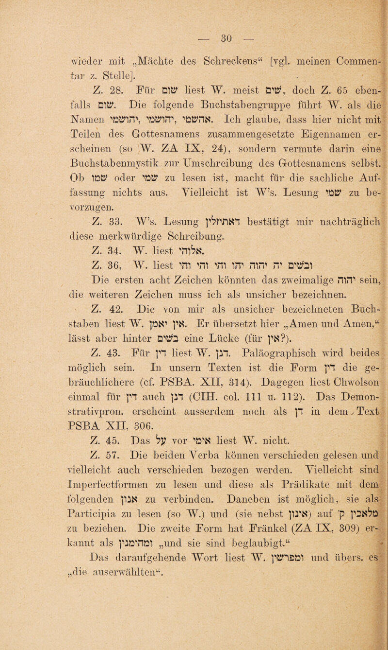 wieder mit „Mächte des Schreckens“ [vgl. meinen Commen- tar z. Stelle]. Z. 28. Für DltP liest W. meist doch Z. 65 eben¬ falls DlfcP. Die folgende Buchstabengruppe führt W. als die Flamen Natarp, '‘Win1’, Ich glaube, dass hier nicht mit Teilen des Gottesnamens zusammengesetzte Eigennamen er¬ scheinen (so W. ZA IX, 24), sondern vermute darin eine Buchstabenmystik zur Umschreibung des Gottesnamens selbst. Ob oder 'tttP zu lesen ist, macht für die sachliche Auf¬ fassung nichts aus. Vielleicht ist W\s. Lesung 'W zu be¬ vorzugen. Z. 33. W’s. Lesung p^tYiKP bestätigt mir nachträglich diese merkwürdige Schreibung. Z. 34. W. liest z. 36, W. liest vn yii Tn im nirT> m Die ersten acht Zeichen könnten das zweimalige mm sein, die weiteren Zeichen muss ich als unsicher bezeichnen. Z. 42. Die von mir als unsicher bezeichneten Buch¬ staben liest W. pfcO ptf. Er übersetzt hier „Amen und Amen,“ lässt aber hinter DPih eine Lücke (für p*?). Z. 43. Für )Y liest W. pp. Paläographisch wird beides möglich sein. In unsern Texten ist die Form pP die ge¬ bräuchlichere (cf. PSBA. XII, 314). Dagegen liest Chwolson einmal für p auch pp (dH. col. 111 u. 112). Das Demon- strativpron. erscheint ausserdem noch als p in dem ✓ Text PSBA XII, 306. Z. 45. Das by vor 'ö'K liest W. nicht. Z. 57. Die beiden Verba können verschieden gelesen und vielleicht auch verschieden bezogen werden. Vielleicht sind Imperfectformen zu lesen und diese als Prädikate mit dem folgenden p^fct zu verbinden. Daneben ist möglich, sie als Participia zu lesen (so W.) und (sie nebst p^N) auf 'p pDJ^D zu beziehen. Die zweite Form hat Fränkel (ZA IX, 309) er¬ kannt als pDYIöl „und sie sind beglaubigt.“ Das daraufgehende Wort liest W. pKHSD! und übers, es „die aus erwählten“.