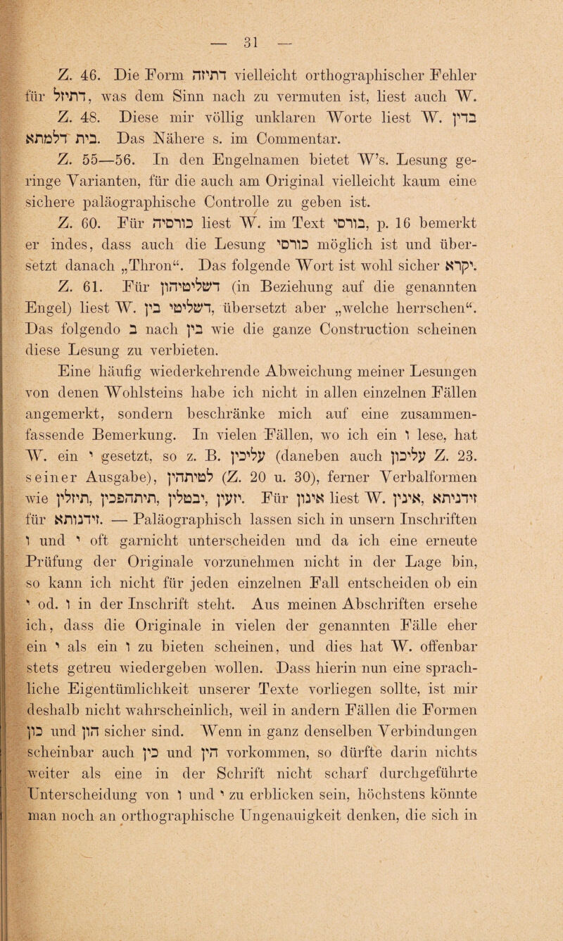 Z. 46. Die Form nt TH vielleicht orthographischer Fehler für was dem Sinn nach zu vermuten ist, liest auch W. Z. 48. Diese mir völlig unklaren Worte liest W. tfflÖTT JVO. Das Nähere s. im Commentar. Z. 55—56. In den Engelnamen bietet W’s. Lesung ge¬ ringe Varianten, für die auch am Original vielleicht kaum eine sichere paläographische Controlle zu geben ist. | Z. 60. Für JT'D'TID liest W. im Text WD, p. 16 bemerkt er indes, dass auch die Lesung 'DTD möglich ist und über¬ setzt danach „Thron“. Das folgende Wort ist wohl sicher fcOp\ Z. 61. Für llPPtD^BTT (in Beziehung auf die genannten Engel) liest W. übersetzt aber „welche herrschen“. Das folgendo 2 nach ra wie die ganze Construction scheinen diese Lesung zu verbieten. Eine häufig wiederkehrende Abweichung meiner Lesungen von denen Wohlsteins habe ich nicht in allen einzelnen Fällen angemerkt, sondern beschränke mich auf eine zusammen¬ fassende Bemerkung. In vielen Fällen, wo ich ein 1 lese, hat I W. ein ^ gesetzt, so z. B. (daneben auch J’D'fyj Z. 23. seiner Ausgabe), pnrptD^ (Z. 20 u. 30), ferner Verbalformen ii wie ]^pn, psnrrn, pp. Für liest W. pw, anwri für NJYÜTT. — Paläographisch lassen sich in unsern Inschriften 1 und ' oft garnicht unterscheiden und da ich eine erneute Prüfung der Originale vorzunehmen nicht in der Lage bin, so kann ich nicht für jeden einzelnen Fall entscheiden ob ein ' od. *1 in der Inschrift steht. Aus meinen Abschriften ersehe ich, dass die Originale in vielen der genannten Fälle eher ein ' als ein 1 zu bieten scheinen, und dies hat W. offenbar stets getreu wiedergeben wollen. Dass hierin nun eine sprach¬ liche Eigentümlichkeit unserer Texte vorliegen sollte, ist mir deshalb nicht wahrscheinlich, weil in andern Fällen die Formen P und ]in sicher sind. Wenn in ganz denselben Verbindungen scheinbar auch p und p Vorkommen, so dürfte darin nichts weiter als eine in der Schrift nicht scharf durchgeführte Unterscheidung von 1 und ' zu erblicken sein, höchstens könnte man noch an orthographische Ungenauigkeit denken, die sich in
