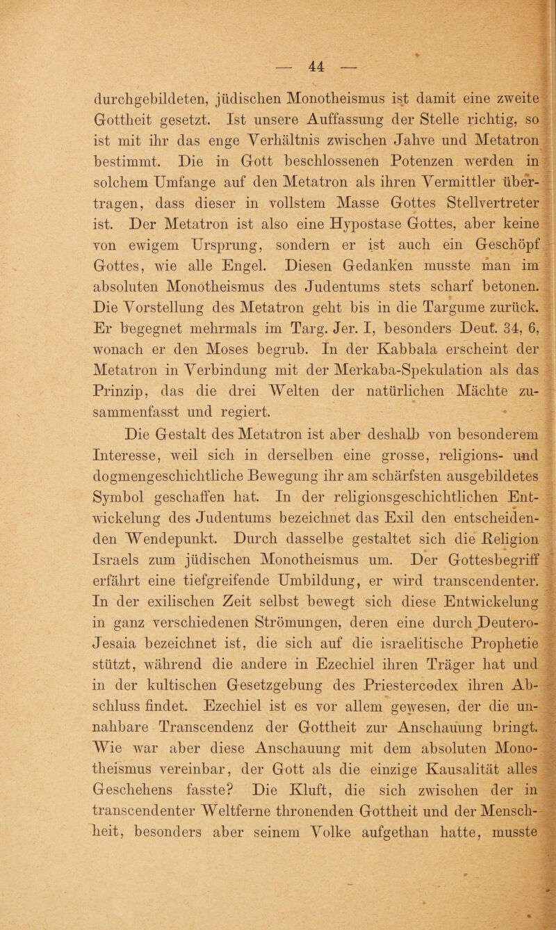 durchgebildeten, jüdischen Monotheismus ist damit eine zweite Gottheit gesetzt. Ist unsere Auffassung der Stelle richtig, so ist mit ihr das enge Verhältnis zwischen Jahve und Metatron bestimmt. Die in Gott beschlossenen Potenzen werden in solchem Umfange auf den Metatron als ihren Vermittler über¬ tragen, dass dieser in vollstem Masse Gottes Stellvertreter ist. Der Metatron ist also eine Hypostase Gottes, aber keine von ewigem Ursprung, sondern er ist auch ein Geschöpf r Gottes, wie alle Engel. Diesen Gedanken musste man im absoluten Monotheismus des Judentums stets scharf betonen. Die Vorstellung des Metatron geht bis in die Targume zurück. Er ffegegnet mehrmals im Targ. Jer. I, besonders Deut. 34, 6, wonach er den Moses begrub. In der Kabbala erscheint der Metatron in Verbindung mit der Merkaba-Spekulation als das Prinzip, das die drei Welten der natürlichen Mächte zu¬ sammenfasst und regiert. Die Gestalt des Metatron ist aber deshalb von besonderem Interesse, weil sich in derselben eine grosse, religions- und dogmengeschichtliche Bewegung ihr am schärfsten ausgebildetes Symbol geschaffen hat. In der religionsgeschichtlichen Ent¬ wickelung des Judentums bezeichnet das Exil den entscheiden¬ den Wendepunkt. Durch dasselbe gestaltet sich die .Religion Israels zum jüdischen Monotheismus um. Der Gottesbegriff erfährt eine tiefgreifende Umbildung, er wird transcendenter. In der exilischen Zeit selbst bewegt sich diese Entwickelung in ganz verschiedenen Strömungen, deren eine durch Deutero- Jesaia bezeichnet ist, die sich auf die israelitische Prophetie stützt, während die andere in Ezechiel ihren Träger hat und in der kultischen Gesetzgebung des Priestercodex ihren Ab¬ schluss findet. Ezechiel ist es vor allem gewesen, der die un¬ nahbare Transcendenz der Gottheit zur Anschauung bringt. Wie war aber diese Anschauung mit dem absoluten Mono¬ theismus vereinbar, der Gott als die einzige Kausalität alles Geschehens fasste? Die Kluft, die sich zwischen der in transcendenter Weltferne thronenden Gottheit und der Mensch¬ heit, besonders aber seinem Volke aufgetkan hatte, musste