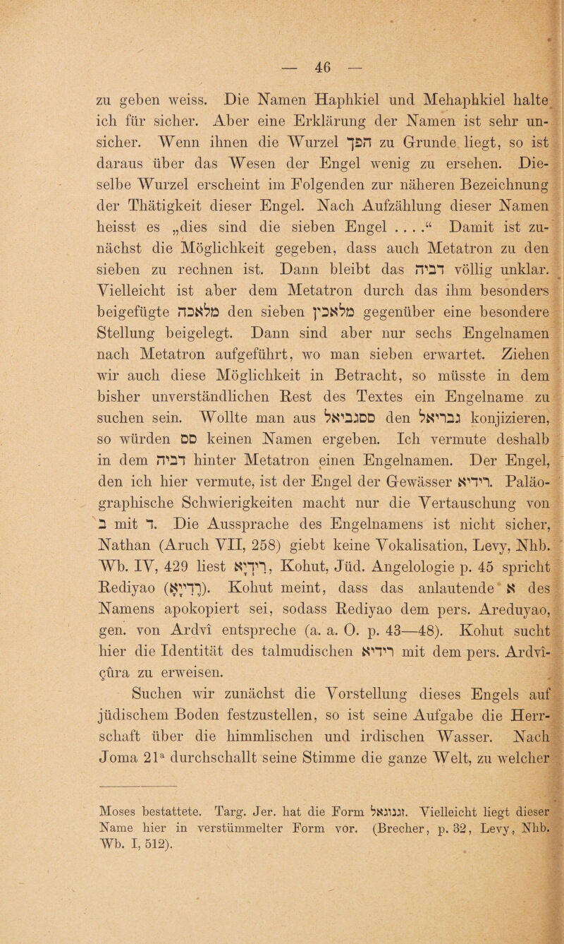 zu geben weiss. Die Namen Haphkiel und Mehaphkiel halte icli für sicher. Aber eine Erklärung der Namen ist sehr un¬ sicher. Wenn ihnen die Wurzel *J£n zu Grunde liegt, so ist daraus über das Wesen der Engel wenig zu ersehen. Die¬ selbe Wurzel erscheint im Folgenden zur näheren Bezeichnung der Thätigkeit dieser Engel. Nach Aufzählung dieser Namen heisst es „dies sind die sieben Engel Damit ist zu¬ nächst die Möglichkeit gegeben, dass auch Metatron zu den sieben zu rechnen ist. Dann bleibt das TOI völlig unklar. Vielleicht ist aber dem Metatron durch das ihm besonders beigefügte den sieben pDNte gegenüber eine besondere Stellung beigelegt. Dann sind aber nur sechs Engelnamen nach Metatron aufgeführt, wo man sieben erwartet. Ziehen wir auch diese Möglichkeit in Betracht, so müsste in dem bisher unverständlichen Best des Textes ein Engelname zu suchen sein. Wollte man aus den ^123 konjizieren, so würden DD keinen Namen ergeben. Ich vermute deshalb in dem hinter Metatron einen Engelnamen. Der Engel, den ich hier vermute, ist der Engel der Gewässer frOTI. Paläo- grapliische Schwierigkeiten macht nur die Vertauschung von D mit “I. Die Aussprache des Engelnamens ist nicht sicher, Nathan (Aruch VII, 258) giebt keine Vokalisation, Levy, Nhb. Wb. IV, 429 liest fcOTH, Kohut, Jüd. Angelologie p. 45 spricht Bediyao (fcJJ'HI). Kohut meint, dass das anlautende N des Namens apokopiert sei, sodass Bediyao dem pers. Areduyao, gen. von Ardvi entspreche (a. a. 0. p. 43—48). Kohut sucht hier die Identität des talmudischen fcOTI mit dem pers. Ardvi- gura zu erweisen. Suchen wir zunächst die Vorstellung dieses Engels auf jüdischem Boden festzustellen, so ist seine Aufgabe die Herr¬ schaft über die himmlischen und irdischen Wasser. Nach Joma 21a durchschallt seine Stimme die ganze Welt, zu welcher Moses bestattete. Targ. Jer. hat die Form Vielleicht liegt dieser Name hier in verstümmelter Form vor. (Brecher, p. 32, Levy, Nhb. Wb. I, 512).