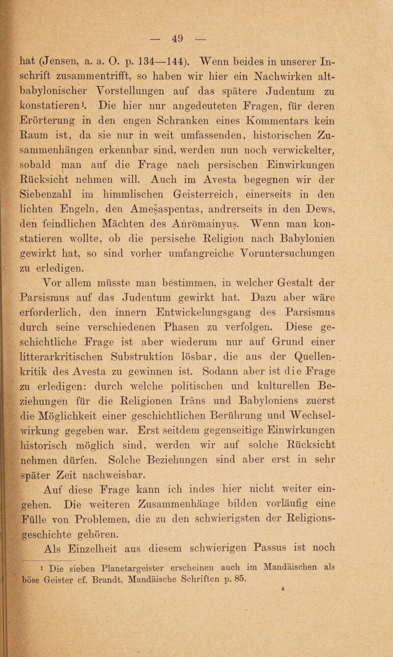 hat (Jensen, a. a. O. p. 134—144). Wenn beides in unserer In¬ schrift zusammentrifft, so haben wir hier ein Nachwirken alt¬ babylonischer Vorstellungen auf das spätere Judentum zu konstatieren1. Die hier nur angedeuteten Fragen, für deren Erörterung in den engen Schranken eines Kommentars kein Kaum ist, da sie nur in weit umfassenden, historischen Zu¬ sammenhängen erkennbar sind, werden nun noch verwickelter, sobald man auf die Frage nach persischen Einwirkungen Kücksicht nehmen will. Auch im Avesta begegnen wir der Siebenzahl im himmlischen Geisterreich, einerseits in den lichten Engeln, den Amesaspentas, andrerseits in den Dews, den feindlichen Mächten des Anrömainyus. Wenn man kon¬ statieren wollte, ob die persische Keligion nach Babylonien gewirkt hat, so sind vorher umfangreiche Voruntersuchungen zu erledigen. Vor allem müsste man bestimmen, in welcher Gestalt der Parsismus auf das Judentum gewirkt hat. Dazu aber wäre erforderlich, den innern Entwickelungsgang des Parsismus durch seine verschiedenen Phasen zu verfolgen. Diese ge¬ schichtliche Frage ist aber wiederum nur auf Grund einer litterarkritischen Substruktion lösbar, die aus der Quellen¬ kritik des Avesta zu gewinnen ist. Sodann aber ist die Frage zu erledigen: durch welche politischen und kulturellen Be¬ ziehungen für die Keligionen Irans und Babyloniens zuerst die Möglichkeit einer geschichtlichen Berührung und Wechsel¬ wirkung gegeben war. Erst seitdem gegenseitige Einwirkungen historisch möglich sind, werden wir auf solche Kücksicht nehmen dürfen. Solche Beziehungen sind aber erst in sehr später Zeit nachweisbar. Auf diese Frage kann ich indes hier nicht weiter ein- gehen. Die weiteren Zusammenhänge bilden vorläufig eine Fülle von Problemen, die zu den schwierigsten der Keligions- geschichte gehören. Als Einzelheit aus diesem schwierigen Passus ist noch 1 Die sieben Planetargeister erscheinen auch im Mandäischen als böse Geister cf. Brandt, Mandäische Schriften p. 85. 4