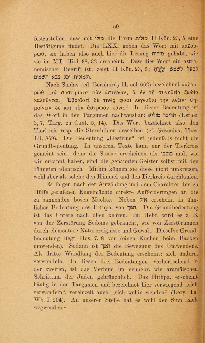 festzustellen, dass mit ^tO die Form ,rr6tte II Kön. 23, 5 eine Bestätigung findet. Die LXX. geben das Wort mit pa£ou- pu>0, sie haben also auch hier die Lesung HUTE gehabt, wie sie im MT. Hiob 38, 32 erscheint. Dass dies Wort ein astro¬ nomischer Begriff ist, zeigt II Kön. 23, 5: rn^l Vtßtitb byib Dwn «ns bi) r\)bwb). Xach Suidas (ed. Bernhardy II, col. 662) bezeichnet jua£ou- püüO „xd crucTTfipaia xwv acrxepuiv, ä ev xQ cruvr)0eia lujbia KaXouvxai. ‘Eßpaicrxi he xive<; cpacrt Xeyeöbai xf)V XeHiv crrj- pai'veiv öe Kai xöv acFTpinov Kuva.“ In dieser Bedeutung ist das Wort in den Targumen nachweisbar: ID'IH (Esther 3, 7, Targ. zu Cant. 5, 14). Das Wort bezeichnet also den Tierkreis resp. die Sternbilder desselben (cf. Gfesenius, Thes. III, 869). Die Bedeutung „Gestirne“ ist jedenfalls nicht die Grundbedeutung. In unserem Texte kann nur der Tierkreis gemeint sein; denn die Sterne erscheinen als '11)1 und, wie wir erkannt haben, sind die genannten Geister selbst mit den Planeten identisch. Mithin können sie diese nicht umkreisen, wohl aber als solche den Himmel und den Tierkreis durchlaufen. Es folgen nach der Aufzählung und dem Charakter der zu Hülfe gerufenen Engelmächte direkte Aufforderungen an die zu bannenden bösen Mächte. Neben bl$ erscheint in ähn¬ licher Bedeutung des Hithpa. von Die Grundbedeutung ist das Untere nach oben kehren. Im Hebr. wird es z. B. von der Zerstörung Sodoms gebraucht, wie von Zerstörungen durch elementare Naturereignisse und Gewalt. Dieselbe Grund¬ bedeutung liegt Hos. 7, 8 vor (einen Kuchen beim Backen umwenden). Sodann ist “pH die Bewegung des Umwendens. Als dritte Wandlung der Bedeutung erscheint: sich ändern, verwandeln. In diesen drei Bedeutungen, vorherrschend in der zweiten, ist das Verbum im neuliebr. wie aramäischen Schrifttum der Juden gebräuchlich. Das Hithpa, erscheint häufig in den Targumen und bezeichnet hier vorwiegend „sich verwandeln“, vereinzelt auch „sich wohin wenden“ (Levy, Tg. Wb. I, 204). An unserer Stelle hat es wohl den Sinn „sich wegwenden.“