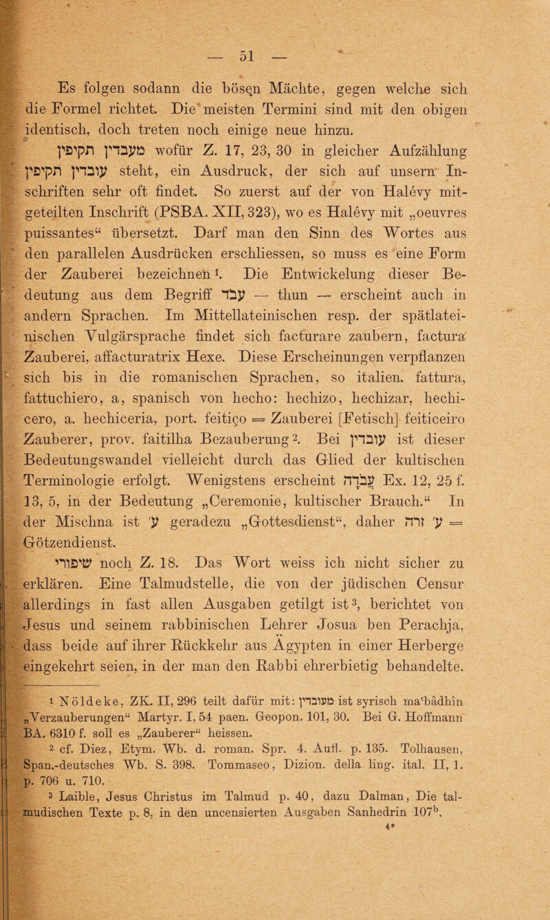 Es folgen sodann die bösen Mächte, gegen welche sich die Formel richtet. Die meisten Termini sind mit den obigen identisch, doch treten noch einige neue hinzu. pS'pfi fHSyö wofür Z. 17, 23, 30 in gleicher Aufzählung pS'pn steht, ein Ausdruck, der sich auf unsern In¬ schriften sehr oft findet. So zuerst auf der von Halevy mit¬ geteilten Inschrift (PSBA. XII, 323), wo es Halevy mit „oeuvres puissantes“ übersetzt. Darf man den Sinn des Wortes aus den parallelen Ausdrücken erschliessen, so muss es eine Form der Zauberei bezeichnen! Die Entwickelung dieser Be¬ deutung aus dem Begriff — thun — erscheint auch in andern Sprachen. Im Mittellateinischen resp. der spätlatei¬ nischen Vulgärsprache findet sich facturare zaubern, factura Zauberei, affäcturatrix Hexe. Diese Erscheinungen verpflanzen sich bis in die romanischen Sprachen, so italien. fattura, fattuchiero, a, spanisch von hecho: hechizo, hechizar, hechi- cero, a. hechiceria, port. feitigo = Zauberei [Fetisch] feiticeiro Zauberer, prov. faitilha Bezauberung1 2. Bei ist dieser Bedeutungswandel vielleicht durch das Glied der kultischen Terminologie erfolgt. Wenigstens erscheint JTpSJ Ex. 12, 25 f. 13, 5, in der Bedeutung „Ceremonie, kultischer Brauch.“ In der Mischna ist y geradezu „Gottesdienst“, daher JVtt y = Götzendienst. noch Z. 18. Das Wort weiss ich nicht sicher zu erklären. Eine Talmudstelle, die von der jüdischen Censur allerdings in fast allen Ausgaben getilgt ist3, berichtet von Jesus und seinem rabbinischen Lehrer Josua ben Perachja, • • dass beide auf ihrer Rückkehr aus Ägypten in einer Herberge eingekehrt seien, in der man den Rabbi ehrerbietig behandelte. 1 Nöldeke, ZK. II, 296 teilt dafür mit: ist syrisch ma'bädhin „Verzauberungen“ Martyr. I, 54 paen. Greopon. 101, 30. Bei Gr. Hoffmann BA. 6310 f. soll es „Zauberer“ heissen. 2 cf. Diez, Etym. Wb. d. roman. Spr. 4. Aufl. p. 135. Tolhausen, Span.-deutsches Wb. S. 398. Tommaseo, Dizion. della ling. ital. II, 1. p. 706 u. 710. 3 Laible, Jesus Christus im Talmud p. 40, dazu Dalman, Die tal-