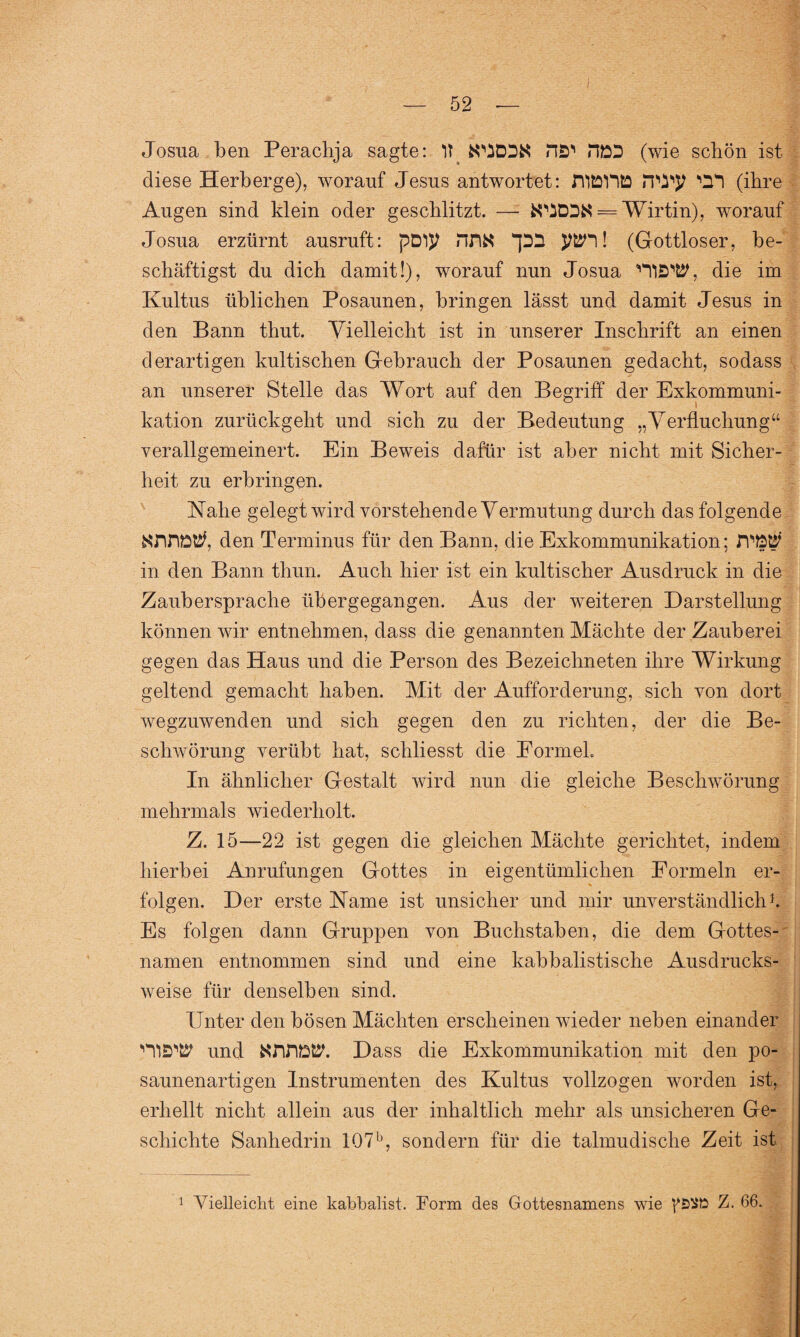 Josua ben Peraclija sagte: lt na1’ HDD (wie schön ist diese Herberge), worauf Jesus antwortet: HlöDtD rwy 'CH (ihre Augen sind klein oder geschlitzt. — — Wirtin), worauf Josua erzürnt ausruft: pD!}> Hfi# JJÜH! (Gottloser, be¬ schäftigst du dich damit!), worauf nun Josua die im Kultus üblichen Posaunen, bringen lässt und damit Jesus in den Bann thut. Vielleicht ist in unserer Inschrift an einen derartigen kultischen Gebrauch der Posaunen gedacht, sodass an unserer Stelle das Wort auf den Begriff der Exkommuni¬ kation zurückgeht und sich zu der Bedeutung „Verfluchung“ verallgemeinert. Ein Beweis dafür ist aber nicht mit Sicher¬ heit zu erbringen. Nahe gelegt wird vorstehende Vermutung durch das folgende den Terminus für den Bann, die Exkommunikation; rPW' in den Bann thun. Auch hier ist ein kultischer Ausdruck in die Zaubersprache übergegangen. Aus der weiteren Darstellung können wir entnehmen, dass die genannten Mächte der Zauberei gegen das Haus und die Person des Bezeichneten ihre Wirkung geltend gemacht haben. Mit der Aufforderung, sich von dort wegzuwenden und sich gegen den zu richten, der die Be¬ schwörung verübt hat, schliesst die Formel. In ähnlicher Gestalt wird nun die gleiche Beschwörung mehrmals wiederholt. Z. 15—22 ist gegen die gleichen Mächte gerichtet, indem hierbei Anrufungen Gottes in eigentümlichen Formeln er¬ folgen. Der erste Name ist unsicher und mir unverständlich1. Es folgen dann Gruppen von Buchstaben, die dem Gottes¬ namen entnommen sind und eine kabbalistische Ausdrucks¬ weise für denselben sind. Unter den bösen Mächten erscheinen wieder neben einander und NfifiW. Dass die Exkommunikation mit den po¬ saunenartigen Instrumenten des Kultus vollzogen worden ist, erhellt nicht allein aus der inhaltlich mehr als unsicheren Ge¬ schichte Sanhedrin 107b, sondern für die talmudische Zeit ist 1 Vielleicht eine kabbalist. Form des Gottesnamens wie Z. 66.