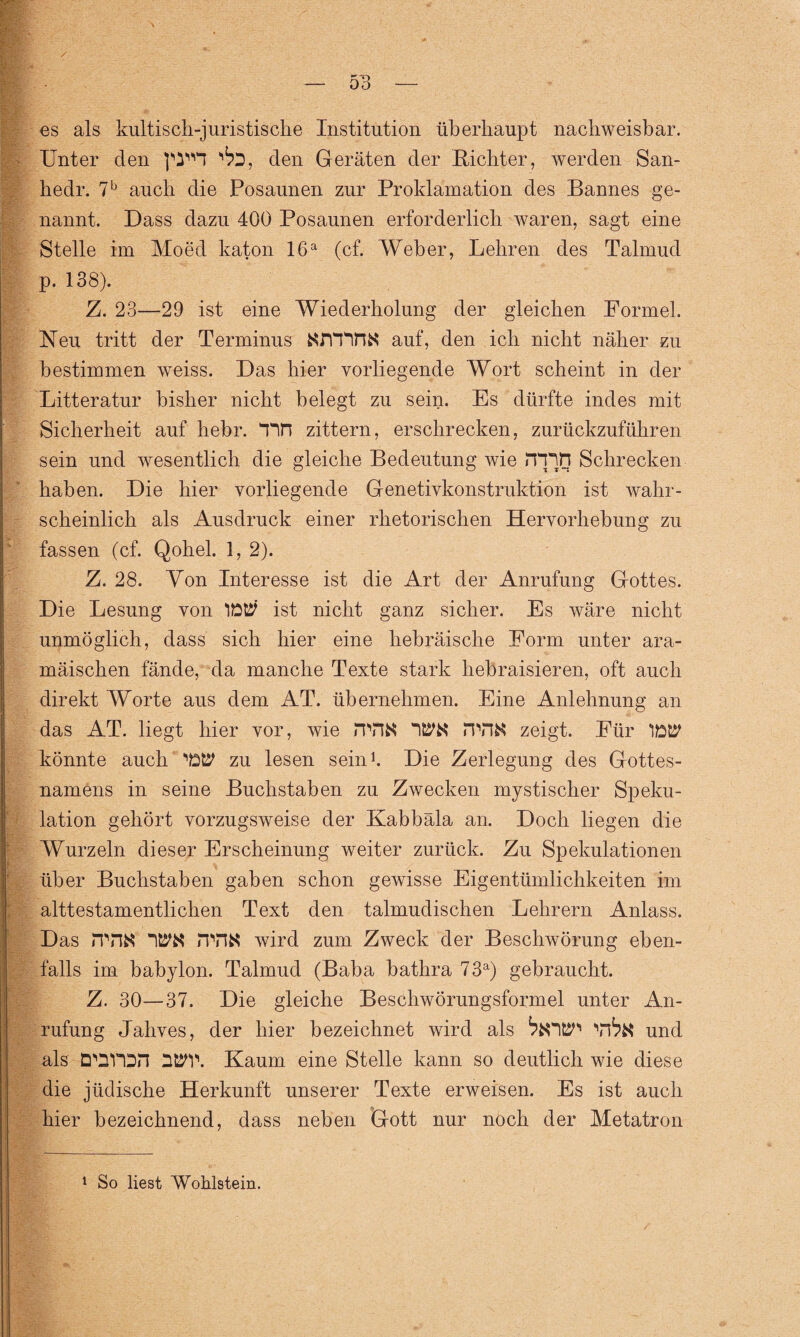 / es als kultisch-juristische Institution überhaupt nachweisbar. Unter den den Geräten der Richter, werden San- hedr. 7b auch die Posaunen zur Proklamation des Bannes ge¬ nannt. Dass dazu 400 Posaunen erforderlich waren, sagt eine Stelle im Mo cd katon 16a (cf. Weher, Lehren des Talmud p. 138). Z. 23—29 ist eine Wiederholung der gleichen Formel. Neu tritt der Terminus NnYTHN auf, den ich nicht näher zu bestimmen weiss. Das hier vorliegende Wort scheint in der Litteratur bisher nicht belegt zu sein. Es dürfte indes mit Sicherheit auf hehr. Tin zittern, erschrecken, zurückzuführen sein und wesentlich die gleiche Bedeutung wie rnijn Schrecken haben. Die hier vorliegende Genetivkonstruktion ist wahr¬ scheinlich als Ausdruck einer rhetorischen Hervorhebung zu fassen (cf. Qohel. 1, 2). Z. 28. Von Interesse ist die Art der Anrufung Gottes. Die Lesung von IW ist nicht ganz sicher. Es wäre nicht unmöglich, dass sich hier eine hebräische Form unter ara¬ mäischen fände, da manche Texte stark hebraisieren, oft auch direkt Worte aus dem AT. übernehmen. Eine Anlehnung an das AT. liegt hier vor, wie rPHN Wtt !TO& zeigt. Für IW könnte auch 'W zu lesen sein1. Die Zerlegung des Gottes¬ namens in seine Buchstaben zu Zwecken mystischer Speku¬ lation gehört vorzugsweise der Kabbala an. Doch liegen die Wurzeln dieser Erscheinung weiter zurück. Zu Spekulationen über Buchstaben gaben schon gewisse Eigentümlichkeiten im alttestamentlichen Text den talmudischen Lehrern Anlass. Das rrn« WN n\HN wird zum Zweck der Beschwörung eben¬ falls im babylon. Talmud (Baba bathra 73a) gebraucht. Z. 30—37. Die gleiche Beschwörungsformel unter An¬ rufung Jahves, der hier bezeichnet wird als und als D'Oron WP. Kaum eine Stelle kann so deutlich wie diese die jüdische Herkunft unserer Texte erweisen. Es ist auch hier bezeichnend, dass neben Gott nur noch der Metatron 1 So liest Wohlstem.