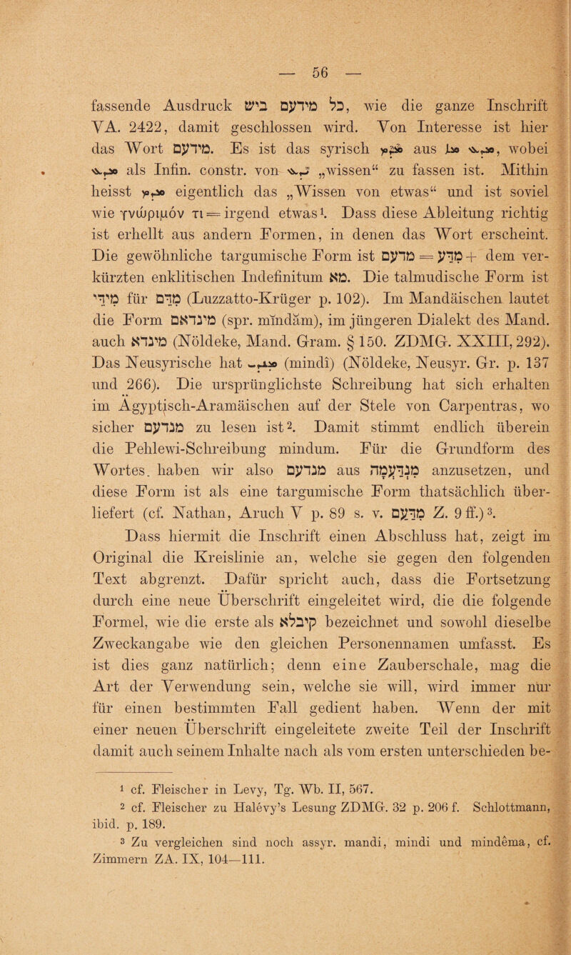 fassende Ausdruck ^'2 DJTPD ^2, wie die ganze Inschrift VA. 2422, damit geschlossen wird. Von Interesse ist hier das Wort DJ/TD. Es ist das syrisch aus JL» ^r», wobei als Infin. constr. von „wissen44 zu fassen ist. Mithin • * •• heisst >0^ eigentlich das „Wissen von etwas44 und ist soviel wie Yvdipijuöv ti = irgend etwas1. Dass diese Ableitung richtig ist erhellt aus andern Formen, in denen das Wort erscheint. Die gewöhnliche targumische Form ist D$nD = jnD+ dem ver¬ kürzten enklitischen Indefinitum ND. Die talmudische Form ist 'TD für D^D (Luzzatto-Krüger p. 102). Im Mandäischen lautet die Form DfcHTD (spr. mindäm), im jüngeren Dialekt des Mand. auch fcHTD (Xöldeke, Mand. Gram. § 150. ZDMG. XXIII, 292). Das Xeusyrische hat (mindi) (Nöldeke, Xeusyr. Gr. p. 137 und 266). Die ursprünglichste Schreibung hat sich erhalten im Ägyptisch-Aramäischen auf der Stele von Carpentras, wo sicher DJHSD zu lesen ist2. Damit stimmt endlich überein die Pehlewi-Schreibung mindum. Für die Grundform des Wortes, haben wir also DJHiD aus HDJTDD anzusetzen, und diese Form ist als eine targumische Form thatsächlich über¬ liefert (cf. Xathan, Aruch V p. 89 s. v. DJTfD Z. 9 ff.)3. D ass hiermit die Inschrift einen Abschluss hat, zeigt im Original die Kreislinie an, welche sie gegen den folgenden Text abgrenzt. Dafür spricht auch, dass die Fortsetzung • • durch eine neue Überschrift eingeleitet wird, die die folgende Formel, wie die erste als ^^2'p bezeichnet und sowohl dieselbe Zweckangabe wie den gleichen Personennamen umfasst. Es ist dies ganz natürlich; denn eine Zauberschale, mag die Art der Verwendung sein, welche sie will, wird immer nur für einen bestimmten Fall gedient haben. Wenn der mit • • einer neuen Überschrift eingeleitete zweite Teil der Inschrift damit auch seinem Inhalte nach als vom ersten unterschieden be- 1 cf. Fleischer in Levy, Tg. Wb. II, 567. 2 cf. Fleischer zu Halevy’s Lesung ZDMGr. 32 p. 206 f. Schlottmann, ibid. p, 189. 3 Zu vergleichen sind noch assyr. mandi, mindi und mindema, cf. Zimmern ZA. IX, 104—111.