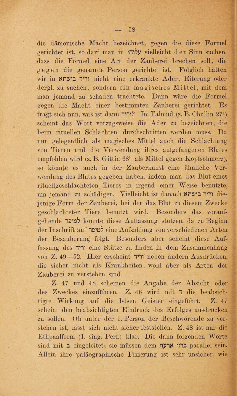 die dämonische Macht bezeichnet, gegen die diese Formel gerichtet ist, so darf man in NTity vielleicht den Sinn suchen, dass die Formel eine Art der Zauberei brechen soll, die gegen die genannte Person gerichtet ist. Folglich hätten wir in NWÜ T11 nicht eine erkrankte Ader, Eiterung oder dergl. zu suchen, sondern ein magisches Mittel, mit dem man jemand zu schaden trachtete. Dann wäre die Formel gegen die Macht einer bestimmten Zauberei gerichtet. Es fragt sich nun, was ist dann TH1? Im Talmud (z. B. Chullin 27a) scheint das Wort vorzugsweise die Ader zu bezeichnen, die heim rituellen Schlachten durchschnitten werden muss. Da nun gelegentlich als magisches Mittel auch die Schlachtung von Tieren und die Verwendung ihres aufgefangenen Blutes empfohlen wird (z. B. Gittin 68b als Mittel gegen Kopfschmerz), so könnte es auch in der Zauberkunst eine ähnliche Ver¬ wendung des Blutes gegeben haben, indem man das Blut eines rituellgeschlachteten Tieres in irgend einer Weise benutzte, um jemand zu schädigen. Vielleicht ist danach KWQ TU die¬ jenige Form der Zauberei, hei der das Blut zu diesem Zwecke geschlachteter Tiere benutzt wird. Besonders das vorauf¬ gehende IS'eA könnte diese Auffassung stützen, da zu Beginn der Inschrift auf IS^ eine Aufzählung von verschiedenen Arten der Bezauberung folgt. Besonders aber scheint diese Auf¬ fassung des TH1 eine Stütze zu finden in dem Zusammenhang von Z. 49—52. Hier erscheint T11 neben andern Ausdrücken, die sicher nicht als Krankheiten, wohl aber als Arten der Zauberei zu verstehen sind. Z. 47 und 48 scheinen die Angabe der Absicht oder des Zweckes einzuführen. Z. 46 wird mit 1 die beabsich¬ tigte Wirkung auf die bösen Geister eingeführt. Z. 47 scheint den beabsichtigten Eindruck des Erfolges ausdrücken zu sollen. Oh unter der 1. Person der Beschwörende zu ver¬ stehen ist, lässt sich nicht sicher feststellen. Z. 48 ist nur die Ethpaalform (1. sing. Perl) klar. Die dann folgenden Worte sind mit 3 eingeleitet, sie müssen dem njHK parallel sein. Allein ihre paläographische Fixierung ist sehr unsicher, wie
