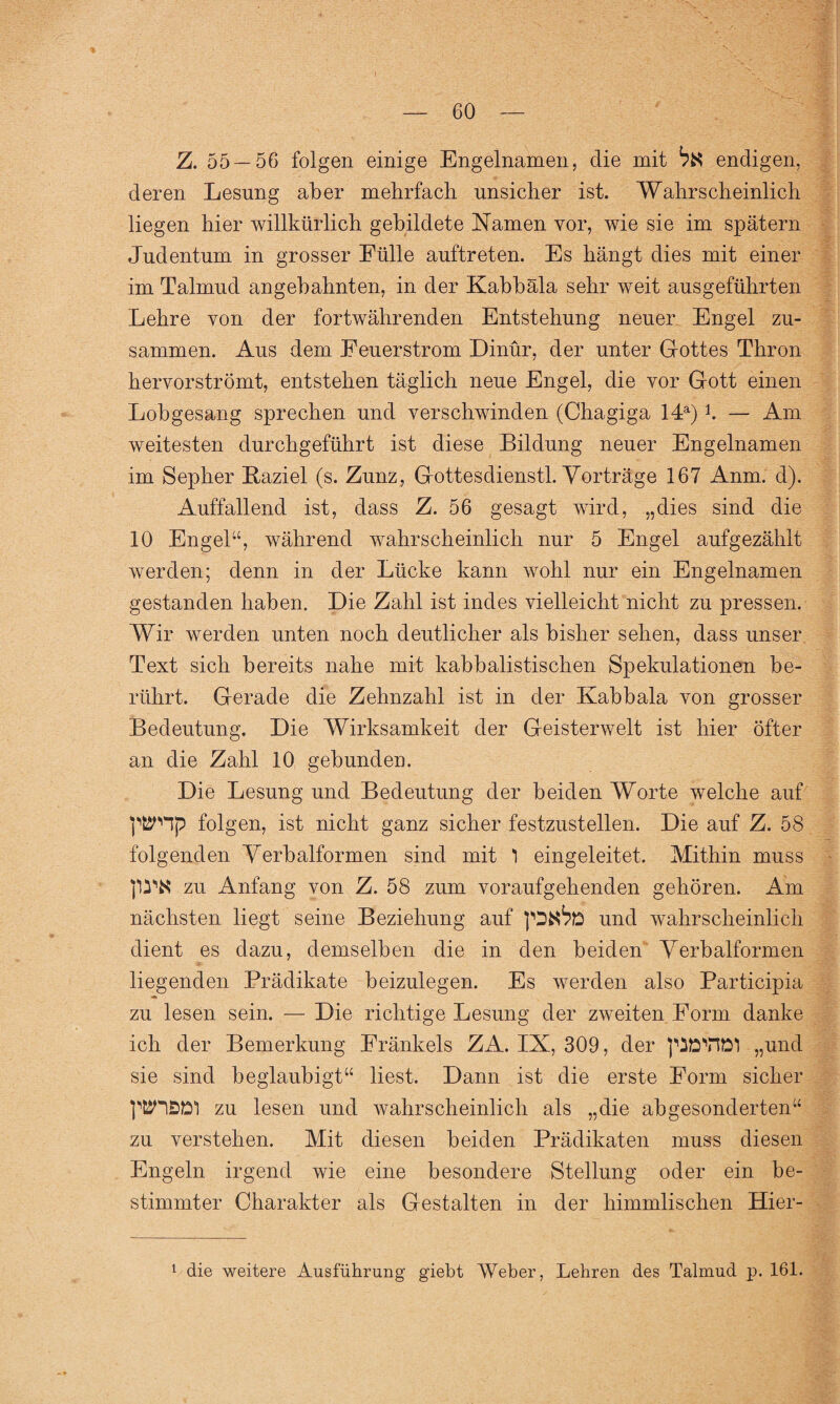 Z. 55 — 56 folgen einige Engelnamen, die mit ^ endigen, deren Lesung aber mehrfach unsicher ist. Wahrscheinlich liegen hier willkürlich gebildete Namen vor, wie sie im spätem Judentum in grosser Fülle auftreten. Es hängt dies mit einer im Talmud angebahnten, in der Kabbala sehr weit ausgeführten Lehre von der fortwährenden Entstehung neuer Engel zu¬ sammen. Aus dem Eeuerstrom Dinür, der unter Gottes Thron hervorströmt, entstehen täglich neue Engel, die vor Gott einen Lobgesang sprechen und verschwinden (Chagiga 14a) b — Am weitesten durchgeführt ist diese Bildung neuer Engelnamen im Sepher Kaziel (s. Zunz, Gottesdienstl. Vorträge 167 Anm. d). Auffallend ist, dass Z. 56 gesagt wird, „dies sind die 10 Engel“, während wahrscheinlich nur 5 Engel aufgezählt werden; denn in der Lücke kann wohl nur ein Engelnamen gestanden haben. Die Zahl ist indes vielleicht nicht zu pressen. Wir werden unten noch deutlicher als bisher sehen, dass unser Text sich bereits nahe mit kabbalistischen Spekulationen be¬ rührt. Gerade die Zehnzahl ist in der Kabbala von grosser Bedeutung. Die Wirksamkeit der Geisterwelt ist hier öfter an die Zahl 10 gebunden. Die Lesung und Bedeutung der beiden Worte welche auf pt^Hp folgen, ist nicht ganz sicher festzustellen. Die auf Z. 58 folgenden Verbalformen sind mit 1 eingeleitet. Mithin muss zu Anfang von Z. 58 zum voraufgehenden gehören. Am nächsten liegt seine Beziehung auf und wahrscheinlich dient es dazu, demselben die in den beiden Verbalformen liegenden Prädikate beizulegen. Es werden also Participia zu lesen sein. — Die richtige Lesung der zweiten Form danke ich der Bemerkung Eränkels ZA. IX, 309, der piöVJÖI „und sie sind beglaubigt“ liest. Dann ist die erste Form sicher pfiJHSÖl zu lesen und wahrscheinlich als „die abgesonderten“ zu verstehen. Mit diesen beiden Prädikaten muss diesen Engeln irgend wie eine besondere Stellung oder ein be¬ stimmter Charakter als Gestalten in der himmlischen Hier- 1 die weitere Ausführung giebt Weber, Lehren des Talmud p. 161.