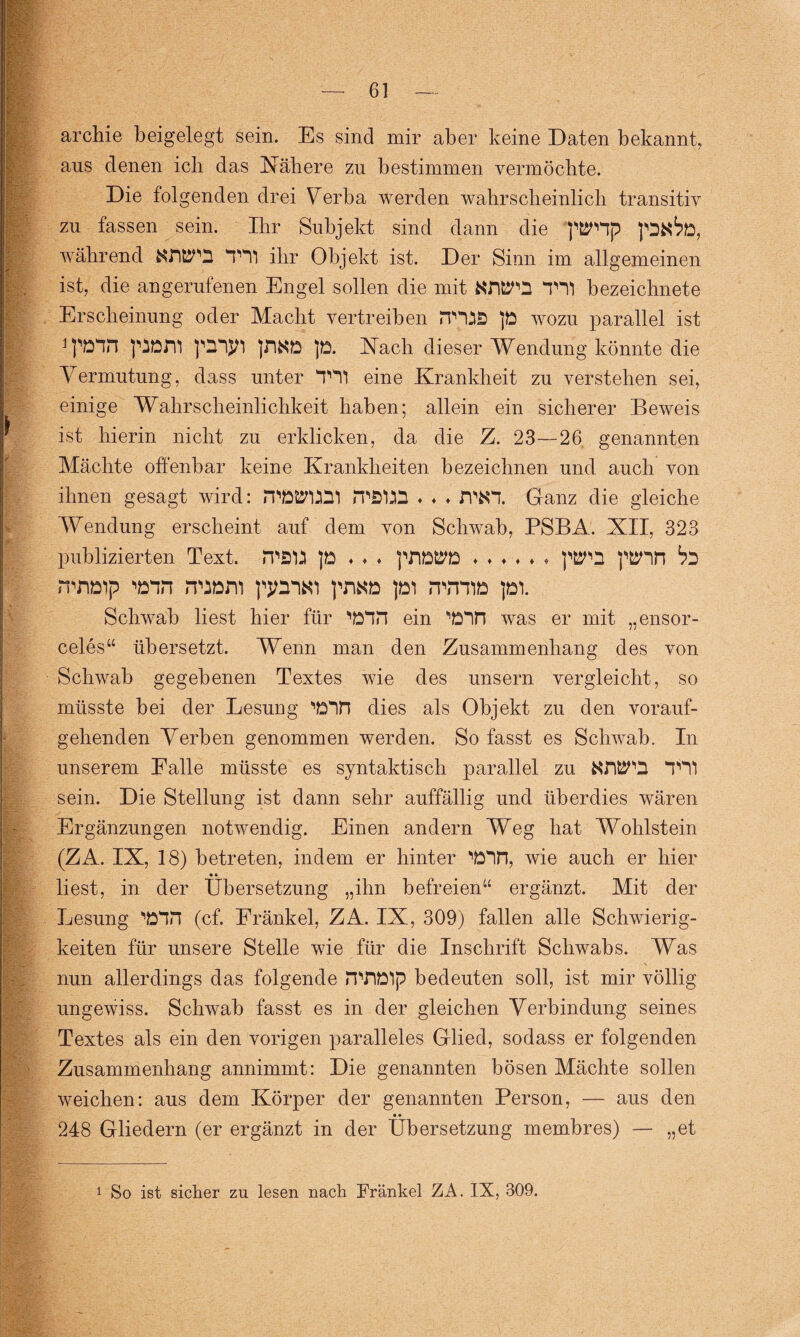 archie beigelegt sein. Es sind mir aber keine Daten bekannt, aus denen ich das Nähere zu bestimmen vermöchte. Die folgenden drei Verba werden wahrscheinlich transitiv zu fassen sein. Ihr Subjekt sind dann die 'püSTHp während &WO THl ihr Objekt ist. Der Sinn im allgemeinen ist, die an gerufenen Engel sollen die mit KWQ TH1 bezeichnet e Erscheinung oder Macht vertreiben PTUS p wozu parallel ist pDJYi p. Nach dieser Wendung könnte die Vermutung, dass unter TH1 eine Krankheit zu verstehen sei, einige Wahrscheinlichkeit haben; allein ein sicherer Beweis ist hierin nicht zu erblicken, da die Z. 23—26 genannten Mächte offenbar keine Krankheiten bezeichnen und auch von ihnen gesagt wird: nwmi iTSm ♦ ♦ ♦ Ganz die gleiche Wendung erscheint auf dem von Schwab, PSBA. XII, 323 publizierten Text. -iTÖtt p ♦ ♦ ♦ ♦♦♦♦♦» pfcSp p&5Hn b'D ntn&p wn n^ani ppnKi pi itotie pi. Schwab liest hier für WH ein WH was er mit „ensor- celes“ übersetzt. Wenn man den Zusammenhang des von Schwab gegebenen Textes wie des unsern vergleicht, so müsste bei der Lesung ‘'Din dies als Objekt zu den vorauf¬ gehenden Verben genommen werden. So fasst es Schwab. In unserem Falle müsste es syntaktisch parallel zu NWQ TU sein. Die Stellung ist dann sehr auffällig und überdies wären Ergänzungen notwendig. Einen andern Weg hat Wohlstein (ZA. IX, 18) betreten, indem er hinter WH, wie auch er hier liest, in der Übersetzung „ihn befreien“ ergänzt. Mit der Lesung WH (cf. Fränkel, ZA. IX, 309) fallen alle Schwierig¬ keiten für unsere Stelle wie für die Inschrift Schwabs. Was nun allerdings das folgende iTOD'lp bedeuten soll, ist mir völlig ungewiss. Schwab fasst es in der gleichen Verbindung seines Textes als ein den vorigen paralleles Glied, sodass er folgenden Zusammenhang annimmt: Die genannten bösen Mächte sollen weichen: aus dem Körper der genannten Person, — aus den • • 248 Gliedern (er ergänzt in der Übersetzung membres) — „et 1 So ist sicher zu lesen nach Fränkel ZA. IX, 309.