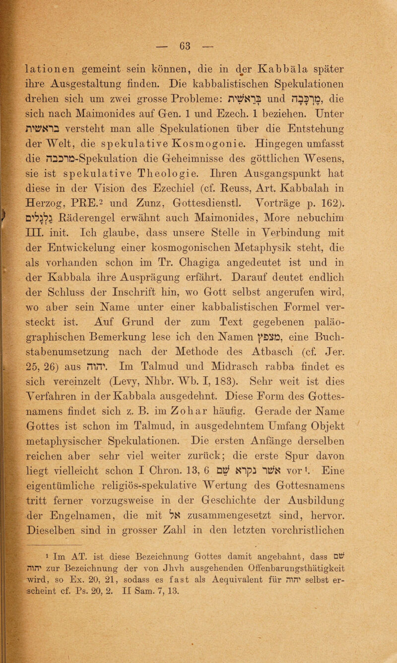 lationen gemeint sein können, die in der Kabbala später ihre Ausgestaltung finden. Die kabbalistischen Spekulationen drehen sich um zwei grosse Probleme: und die sich nach Maimonides auf Gen. 1 und Ezech. 1 beziehen. Unter ah«;' •' _ versteht man alle Spekulationen über die Entstehung der Welt, die spekulative Kosmogonie. Hingegen umfasst die rftDID-Spekulation die Geheimnisse des göttlichen Wesens, sie ist spekulative Theologie. Ihren Ausgangspunkt hat diese in der Vision des Ezechiel (cf. Reuss, Art. Kabbalah in Herzog, PRE.2 und Zunz, Gottesdienstl. Vorträge p. 162). ) Räderengel erwähnt auch Maimonides, More nebuchim ITT, init. Ich glaube, dass unsere Stelle in Verbindung mit der Entwickelung einer kosmogonischen Metaphysik steht, die als vorhanden schon im Tr. Chagiga angedeutet ist und in der Kabbala ihre Ausprägung erfährt. Darauf deutet endlich der Schluss der Inschrift hin, wo Gott selbst angerufen wird, wo aber sein Karne unter einer kabbalistischen Formel ver¬ steckt ist. Auf Grund der zum Text gegebenen paläo- graphischen Bemerkung lese ich den Kamen eine Buch¬ stabenumsetzung nach der Methode des Atbasch (cf. Jer. 25, 26) aus mn\ Im Talmud und Midrasch rabba findet es sich vereinzelt (Levy, Khbr. Wb. I, 183). Sehr weit ist dies Verfahren in der Kabbala ausgedehnt. Diese Form des Gottes¬ namens findet sich z. B. im Zohar häufig. Gerade der Karne Gottes ist schon im Talmud, in ausgedehntem Umfang Objekt metaphysischer Spekulationen. Die ersten Anfänge derselben reichen aber sehr viel weiter zurück; die erste Spur davon W, liegt vielleicht schon I Chron. 13, 6 vor1. Eine eigentümliche religiös-spekulative Wertung des Gottesnamens |; tritt ferner vorzugsweise in der Geschichte der Ausbildung der Engelnamen, die mit ^ zusammengesetzt sind, hervor. Dieselben sind in grosser Zahl in den letzten vorchristlichen m~-— 1 Im AT. ist diese Bezeichnung Gottes damit angebahnt, dass HliT zur Bezeichnung der von Jhvh ausgehenden Offenbarungsthätigkeit wird, so Ex. 20, 21, sodass es fast als Aequivalent für m.T selbst er- A -scheint cf. Ps. 20, 2. II Sam. 7, 13. '