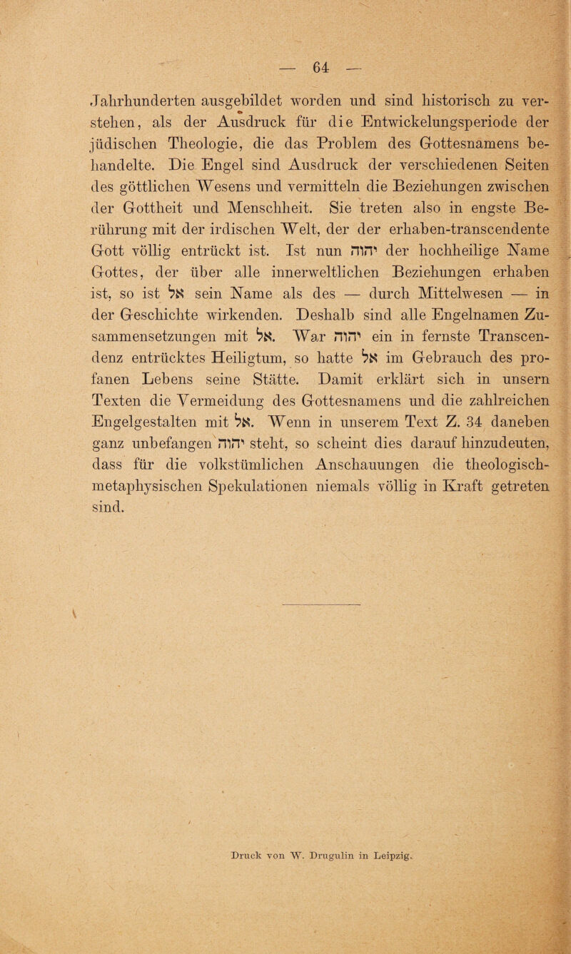 Jahrhunderten ausgehildet worden und sind historisch zu ver- <* stehen, als der Ausdruck für die Entwickelungsperiode der jüdischen Theologie, die das Problem des Gottesnämens be¬ handelte. Die Engel sind Ausdruck der verschiedenen Seiten des göttlichen Wesens und vermitteln die Beziehungen zwischen der Gottheit und Menschheit. Sie treten also in engste Be¬ rührung mit der irdischen Welt, der der erhaben-transcendente Gott völlig entrückt ist. Ist nun mir der hochheilige Name Gottes, der über alle innerweltlichen Beziehungen erhaben ist, so ist bü sein Name als des — durch Mittelwesen — in der Geschichte wirkenden. Deshalb sind alle Engelnamen Zu¬ sammensetzungen mit War nirp ein in fernste Transcen- denz entrücktes Heiligtum, so hatte ^ im Gebrauch des pro¬ fanen Lehens seine Stätte. Damit erklärt sich in unsern Texten die Vermeidung des Gottesnamens und die zahlreichen Engelgestalten mit Wenn in unserem Text Z. 34 daneben ganz unbefangen mir steht, so scheint dies daraufhinzudeuten, dass für die volkstümlichen Anschauungen die theologisch¬ metaphysischen Spekulationen niemals völlig in Kraft getreten sind. Druck von W. Drugulin in Leipzig.