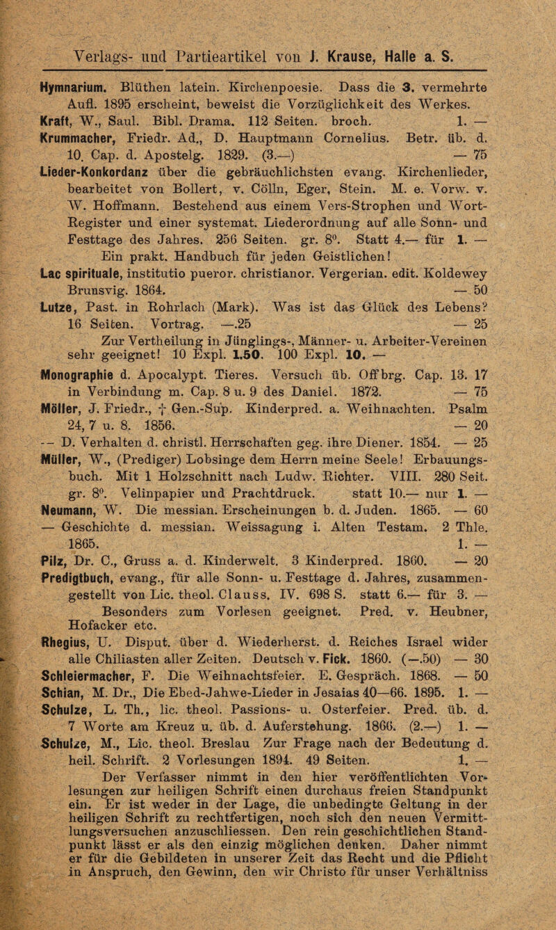 Hymnarium. Blüthen latein. Kirclienpoesie. Dass die 3. vermehrte Aufl. 1895 erscheint, beweist die Vorzüglichkeit des Werkes. Kraft, W., Saul. Bibi. Drama. 112 Seiten, broch. 1. — Krummacher, Friedr. Ad., D. Hauptmann Cornelius. Betr. üb. d. 10. Cap. d. Apostelg. 1829. (3.—) — 75 Lieder-Konkordanz über die gebräuchlichsten evang. Kirchenlieder, bearbeitet von Bollert, v. Cölln, Eger, Stein. M. e. Vorw. v. W. Hoffmann. Bestehend aus einem Vers-Strophen und Wort- Begister und einer systemat. Liederordnung auf alle Sonn- und Festtage des Jahres. 256 Seiten, gr. 8°. Statt 4.— für 1. — Ein prakt. Handbuch für jeden Geistlichen! Lac spirituale, institutio pueror. christianor. Vergerian. edit. Koldewey Brunsvig. 1864. — 50 Lutze, Fast, in Bohrlach (Mark). Was ist das Glück des Lebens? 16 Seiten. Vortrag. —.25 — 25 Zur Vertheilung in Jünglings-, Männer- u. Arbeiter-Vereinen sehr geeignet! 10 Expl. 1.50. 100 Expl. 10. — Monographie d. Apocalypt. Tieres. Versuch üb. Offbrg. Cap. 13. 17 in Verbindung m. Cap. 8 u. 9 des Daniel. 1872. — 75 Möller, J. Friedr., f Gen.-Sup. Kinderpred. a. Weihnachten. Psalm 24, 7 u. 8. 1856. — 20 -- D. Verhalten d. christl. Herrschaften geg. ihre Diener. 1854. — 25 Müller, W., (Prediger) Lobsinge dem Herrn meine Seele! Erbauungs¬ buch. Mit 1 Holzschnitt nach Ludw. Bichter. VIII. 280 Seit, gr. 8°. Velinpapier und Prachtdruck. statt 10.— nur 1. — Neumann, W. Die messian. Erscheinungen b. d. Juden. 1865. — 60 — Geschichte d. messian. Weissagung i. Alten Testam. 2 Thle. 1865. 1. — Pilz, Dr. C., Gruss a. d. Kinderwelt. 3 Kinderpred. 1860. — 20 Predigtbuch, evang., für alle Sonn- u. Festtage d. Jahres, zusammen¬ gestellt von Lic. theol. Clauss. IV. 698 S. statt 6.-^- für 3. — Besonders zum Vorlesen geeignet. Pred. v. Heubner, Hofacker etc. Hhegius, U. Disput, über d. Wiederherst. d. Beiches Israel wider alle Chiliasten aller Zeiten. Deutsch v. Fick. 1860. (—.50) — 30 Schleiermacher, F. Die Weihnachtsfeier. E. Gespräch. 1868. — 50 Schian, M. Dr., Die Ebed-Jahwe-Lieder in Jesaias 40—66. 1895. 1. — Schulze, L. Th., lic. theol. Passions- u. Osterfeier. Pred. üb. d. 7 Worte am Kreuz u. üb. d. Auferstehung. 1866. (2.—) 1. — Schulze, M., Lic. theol. Breslau Zur Frage nach der Bedeutung d. heil. Schrift. 2 Vorlesungen 1894. 49 Seiten. 1. — Der Verfasser nimmt in den hier veröffentlichten Vor¬ lesungen zur heiligen Schrift einen durchaus freien Standpunkt ein. Er ist weder in der Lage, die unbedingte Geltung in der heiligen Schrift zu rechtfertigen, noch sich den neuen Vermitt¬ lungsversuchen anzuschliessen. Den rein geschichtlichen Stand¬ punkt lässt er als den einzig möglichen denken. Daher nimmt er für die Gebildeten in unserer Zeit das Becht und die Pflicht in Anspruch, den Gewinn, den wir Christo für unser Verhältniss