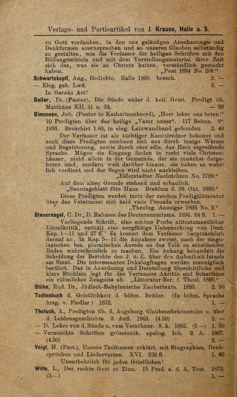 zu Gott verdanken, in den uns geläufigen Anschauungs- und Denkformen auszusprechen und so unseren Glauben selbständig zu gestalten, wie die Verfasser der heiligen Schriften mit den Bildungsmitteln und mit dem Vorstellungsmaterial ihrer Zeit sich das, was sie an Christo hatten, verständlich gemacht haben. „Post 1894 No. 208.“ Schwartzkopff, Aug., Gedichte. Kalle 1868. brosch. 2. — — Eleg. geb. Lwd. 8. — In Geroks Art! Seil&r, Fr. (Pastor), Die Sünde wider d. heil. Geist. Predigt üb. Matthäus XII, 31 u. 32. — 50 Simonsen, Joh. (Pastor in Katharinenheerd), „Herr lehre uns beten!“ 10 Predigten über das heilige „Vater unser“. 117 Seiten. 8°, 1893. Broschirt 1.60, in eleg. Leinwandband gebunden 2. 40 Der Verfasser ist als tüchtiger Kanzslredner bekannt und auch diese Predigten zeichnen sich aus durch innige Wärme und Begeisterung, sowie durch eine edle, das Herz ergreifende Sprache. Mögen sie Eingang finden in recht viele Christen¬ häuser, nicht allein in der Gemeinde, der sie zunächst darge¬ boten sind, sondern weit darüber hinaus, sie haben es wahr¬ lich verdient und der Segen wird nicht ausbleiben. „Eiderstedter Nachrichten No. 2789.“ Auf dem alten Grunde stehend und erbaulich. „Sonntagsblatt fürs Haus. Breklum d. 29. Okt. 1898.“ Diese Predigten werden trotz der reichen Predigtlitteratur über das Vaterunser sich bald viele Freunde erwerben. „Theolog. Anzeiger 1893 No. 3.“ Steuernagel, C. Dr., D. Rahmen des Deuteronomiums. 1894. 64 S. 1.— Vorliegende Schrift, eine schöne Probe alttestamentlicher Einzelkritik, enthält eine sorgfältige Untersuchung von Deut. Kap. 1—11 und 27 ff. Es kommt dem Verfasser hauptsächlich darauf an, in Kap. 5—11 die Annahme zweier, nach der singu- larischen bez. pluralischen Anrede an das Volk zu scheidender Reden wahrscheinlich zu machen. Ein Anhang behandelt die Scheidung der Berichte des J. ü. E. über den Aufenthalt Israels am Sinai. Die interessanten Dekalogfragen werden mannigfach berührt. Das in Anordnung und Darstellung übersichtliche und klare Büchlein legt für des Verfassers Akribie und Scharfsinn ein rühmliches Zeugniss ab. ,,Litteratur-Ber. f. Theol. 1895.“ Stube, Rud. Dr., Jüdisch-Babylonische Zaubertexte. 1895. 2. 50 Todtenbuch d. Geistlichkeit d. böbm. Brüder. (In böhm. Sprache hrsg. v. Fiedler) 1872. 1. — Tholuck, A., Predigten üb. d. Augsburg. Glaubensbekenntniss u. über d. Leidensgeschichte. 3. Aufl. 1863. (4.50) 2. — — D. Lehre von d. Sünde u. vom Versöhner. 8. A. 1862. (3.—) 1. 50 — Vermischte Schriften grösstenth. apolog. Inh. 2. A. 1867. (4.50) 2. - Voigt, H. (Past.), Unsere Taufnamen erklärt, mit Biographien, Denk¬ sprüchen und Liederversen. XVI. 208 S. 1. 80 Unentbehrlich für jeden Geistlichen! Witte, L„ Der rechte Gott zu Zion. 15 Pred. a. d. A. Test. 1872. (3.-) 1. -