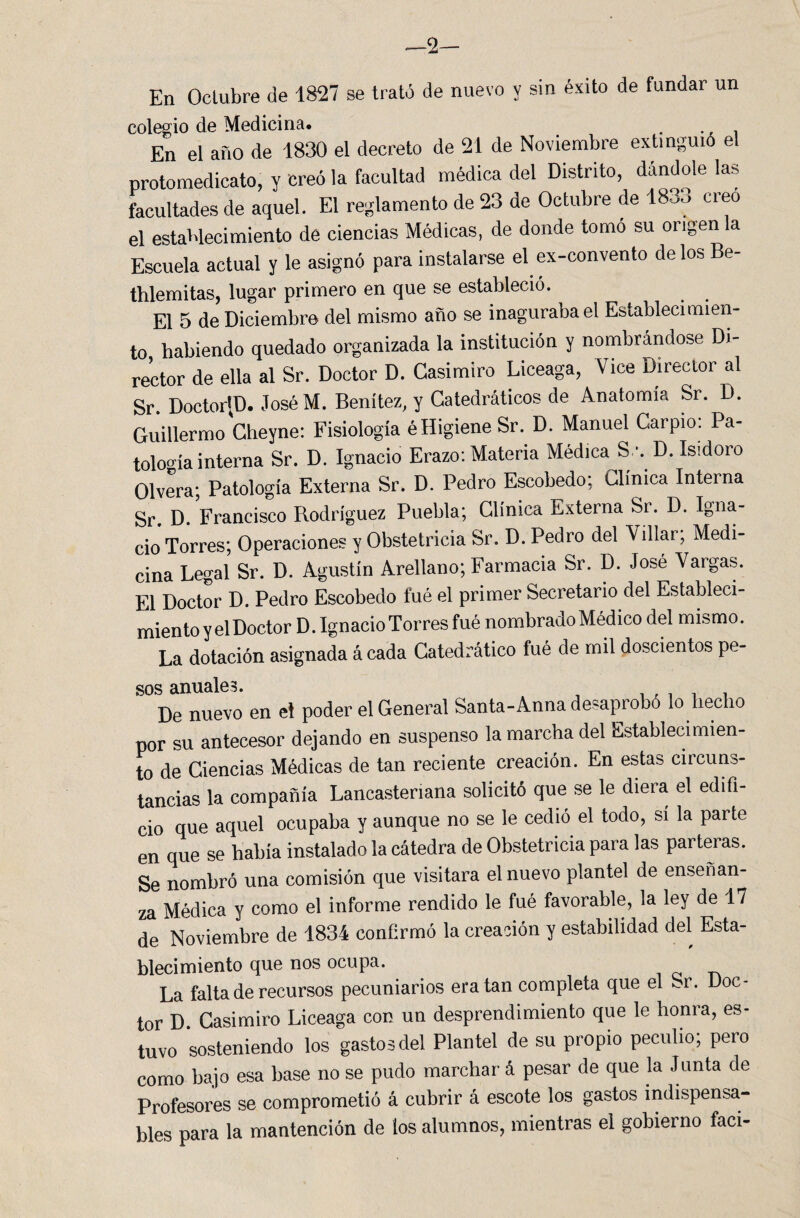 —2— En Octubre de 1827 se trató de nuevo y sin éxito de fundar un colegio de Medicina. . En el año de 1830 el decreto de 21 de Noviembre extinguió e protomedicato, y creó la facultad médica del Distrito, dándole las facultades de aquel. El reglamento de 23 de Octubre de 1833 creo el establecimiento de ciencias Médicas, de donde tomo su origen la Escuela actual y le asignó para instalarse el ex-convento délos Be- thlemitas, lugar primero en que se estableció. El 5 de Diciembre del mismo año se inagurabael Establecimien¬ to habiendo quedado organizada la institución y nombrándose Di¬ rector de ella al Sr. Doctor D. Casimiro Liceaga, Vice Director al Sr. Doctor|D. JoséM. Benitez, y Catedráticos de Anatomía Sr. D. Guillermo Cheyne: Fisiología éHigiene Sr. D. Manuel Carpió. Pa¬ tología interna Sr. D. Ignacio Erazo: Materia Médica S '. D. Isidoro Olvera; Patología Externa Sr. D. Pedro Escobedo; Clínica Interna Sr. D. Francisco Rodríguez Puebla; Clínica Externa Sr. D. Igna¬ cio Torres; Operaciones y Obstetricia Sr. D. Pedro del Villar; Medi¬ cina Legal Sr. D. Agustín Arellano; Farmacia Sr. D. José Vargas. El Doctor D. Pedro Escobedo fué el primer Secretario del Estableci¬ miento y el Doctor D. Ignacio Torres fué nombrado Médico del mismo. La dotación asignada á cada Catedrático fué de mil doscientos pe¬ sos anuales. De nuevo en el poder el General Santa-Anna desaprobó lo hecho por su antecesor dejando en suspenso la marcha del Establecimien¬ to de Ciencias Médicas de tan reciente creación. En estas circuns¬ tancias la compañía Lancastenana solicitó que se le diera el edifi¬ cio que aquel ocupaba y aunque no se le cedió el todo, si la parte en que se había instalado la cátedra de Obstetricia para las parteras. Se nombró una comisión que visitara el nuevo plantel de enseñan¬ za Médica y como el informe rendido le fué favorable, la ley de 17 de Noviembre de 1834 confirmó la creación y estabilidad del Esta¬ blecimiento que nos ocupa. La falta de recursos pecuniarios era tan completa que el ^r. Doc¬ tor D. Casimiro Liceaga con un desprendimiento que le honra, es¬ tuvo sosteniendo los gastos del Plantel de su propio peculio; pero como bajo esa base no se pudo marchar á pesar de que la Junta de Profesores se comprometió á cubrir á escote los gastos indispensa¬ bles para la mantención de ios alumnos, mientras el gobierno faci-