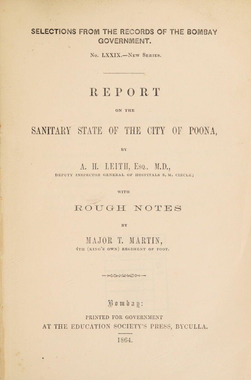 SELECTIONS FROM THE RECORDS OF THE BOMBAY . ' GOVERNMENT. No. LXXIX.—New Series. R E P O R T ON THE SANITARY STATE OF THE CITY OF POONA, BY A. II. LEITH, Esq., M.D., DEPUTY INSPECTOR GENERAL OF HOSPITALS S. M. CIRCLE j WITH :rough notes BY' MAJOR I. MARTIN, 4th (king’s own) regiment of foot. 1 o m h a g: PRINTED FOR GOVERNMENT AT THE EDUCATION SOCIETY’S PRESS, BYCULLA. 1864.