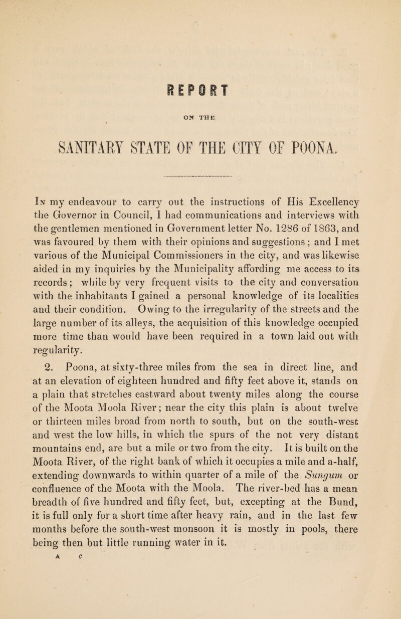 ON THE In my endeavour to carry out the instructions of His Excellency the Governor in Council, I had communications and interviews with the gentlemen mentioned in Government letter No. 1286 of 1863, and was favoured by them with their opinions and suggestions ; and I met various of the Municipal Commissioners in the city, and was likewise aided in my inquiries by the Municipality affording me access to its records; while by very frequent visits to the city and conversation with the inhabitants I gained a personal knowledge of its localities and their condition. Owing to the irregularity of the streets and the large number of its alleys, the acquisition of this knowledge occupied more time than would have been required in a town laid out with regularity. 2. Poona, at sixty-three miles from the sea in direct line, and at an elevation of eighteen hundred and fifty feet above it, stands on a plain that stretches eastward about twenty miles along the course of the Moota Moola River; near the city this plain is about twelve or thirteen miles broad from north to south, but on the south-west and west the low hills, in which the spurs of the not very distant mountains end, are but a mile or two from the city. It is built on the Moota River, of the right bank of which it occupies a mile and a-half, extending downwards to within quarter of a mile of the Sungum or confluence of the Moota with the Moola. The river-bed has a mean breadth of five hundred and fifty feet, but, excepting at the Bund, it is full only for a short time after heavy rain, and in the last few months before the south-west monsoon it is mostly in pools, there being then but little running water in it. A C