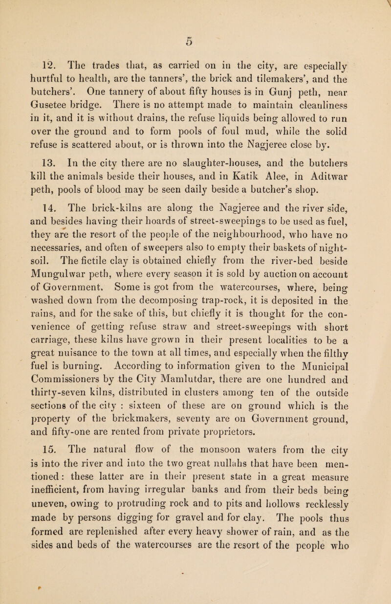 \ 12. The trades that, as carried on in the city, are especially hurtful to health, are the tanners5, the brick and tileraakers5, and the butchers5. One tannery of about fifty houses is in Gunj peth, near Gusetee bridge. There is no attempt made to maintain cleanliness in it, and it is without drains, the refuse liquids being allowed to run over the ground and to form pools of foul mud, while the solid refuse is scattered about, or is thrown into the Nagjeree close by. 13. In the city there are no slaughter-houses, and the butchers kill the animals beside their houses, and in Katik Alee, in Aditwar peth, pools of blood may be seen daily beside a butcher’s shop. 14. The brick-kilns are along the Nagjeree and the river side, and besides having their hoards of street-sweepings to be used as fuel, they are the resort of the people of the neighbourhood, who have no necessaries, and often of sweepers also to empty their baskets of night- soil. The fictile clay is obtained chiefly from the river-bed beside Mungulwar peth, where every season it is sold by auction on account of Government. Some is got from the watercourses, where, being washed down from the decomposing trap-rock, it is deposited in the rains, and for the sake of this, but chiefly it is thought for the con¬ venience of getting refuse straw and street-sweepings with short carriage, these kilns have grown in their present localities to be a great nuisance to the town at all times, and especially when the filthy fuel is burning. According to information given to the Municipal Commissioners by the City Mamlutdar, there are one hundred and thirty-seven kilns, distributed in clusters among ten of the outside sections of the city : sixteen of these are on ground which is the property of the brickmakers, seventy are on Government ground, and fifty-one are rented from private proprietors. 15. The natural flow of the monsoon waters from the city is into the river and into the two great nullahs that have been men¬ tioned : these latter are in their present state in a great measure inefficient, from having irregular banks and from their beds being uneven, owing to protruding rock and to pits and hollows recklessly made by persons digging for gravel and for clay. The pools thus formed are replenished after every heavy shower of rain, and as the sides and beds of the watercourses are the resort of the people who