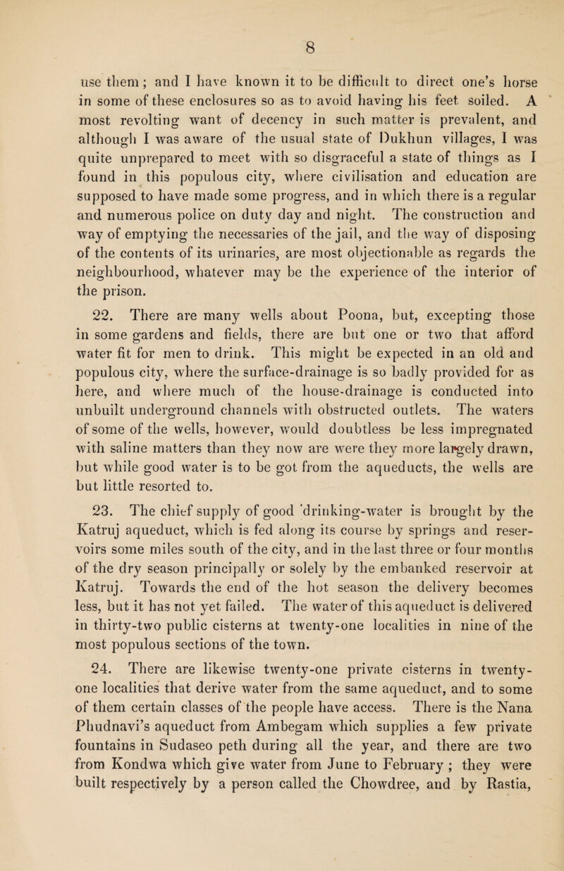 use them; and I have known it to be difficult to direct one's horse in some of these enclosures so as to avoid having his feet soiled. A most revolting want of decency in such matter is prevalent, and although I was aware of the usual state of Dukhun villages, I was quite unprepared to meet with so disgraceful a state of things as I found in this populous city, where civilisation and education are supposed to have made some progress, and in which there is a regular and numerous police on duty day and night. The construction and way of emptying the necessaries of the jail, and the way of disposing of the contents of its urinaries, are most objectionable as regards the neighbourhood, whatever may be the experience of the interior of the prison. 22. There are many wells about Poona, but, excepting those in some gardens and fields, there are but one or two that afford water fit for men to drink. This might be expected in an old and populous city, where the surface-drainage is so badly provided for as here, and where much of the house-drainage is conducted into unbuilt underground channels with obstructed outlets. The waters of some of the wells, however, would doubtless be less impregnated with saline matters than they now are were they more largely drawn, but while good water is to be got from the aqueducts, the wells are but little resorted to. 23. The chief supply of good 'drinking-water is brought by the Katruj aqueduct, which is fed along its course by springs and reser¬ voirs some miles south of the city, and in the last three or four months of the dry season principally or solely by the embanked reservoir at Katruj. Towards the end of the hot season the delivery becomes less, but it has not yet failed. The water of this aqueduct is delivered in thirty-two public cisterns at twenty-one localities in nine of the most populous sections of the town. 24. There are likewise twenty-one private cisterns in twenty- one localities that derive water from the same aqueduct, and to some of them certain classes of the people have access. There is the Nana Phudnavi’s aqueduct from Ambegam which supplies a few private fountains in Sudaseo peth during all the year, and there are two from Kondwa which give water from June to February ; they were built respectively by a person called the Chowdree, and by Rastia,