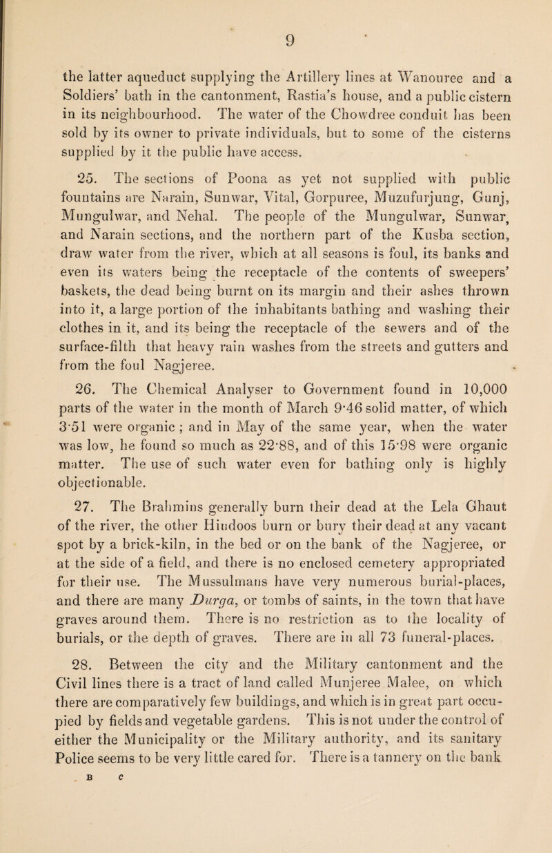 the latter aqueduct supplying the Artillery lines at Wanouree and a Soldiers’ bath in the cantonment, Rastia’s house, and a public cistern in its neighbourhood. The water of the Chowdree conduit has been sold by its owner to private individuals, but to some of the cisterns supplied by it the public have access. 25. The sections of Poona as yet not supplied with public fountains are Narain, Sunwar, Vital, Gorpuree, Muzufurjung, Gunj, Mungulwar, and Nelial. The people of the Mungulwar, Sunwar, and Narain sections, and the northern part of the Kusba section, draw water from the river, which at all seasons is foul, its banks and even its waters being the receptacle of the contents of sweepers’ baskets, the dead being burnt on its margin and their ashes thrown into it, a large portion of the inhabitants bathing and washing their clothes in it, and its being the receptacle of the sewers and of the surface-filth that heavy rain washes from the streets and gutters and from the foul Nagjeree. 26. The Chemical Analyser to Government found in 10,006 parts of the water in the month of March 9*46 solid matter, of which 3*51 were organic ; and in May of the same year, when the wrater was low, he found so much as 22*88, and of this 15*98 were organic matter. The use of such water even for bathing only is highly objectionable. 27. The Brahmins generally burn their dead at the Lela Ghaut of the river, the other Hindoos burn or bury their dead at any vacant spot by a brick-kiln, in the bed or on the bank of the Nagjeree, or at the side of a field, and there is no enclosed cemetery appropriated for their use. The Mussulmans have very numerous burial-places, and there are many Durga, or tombs of saints, in the town that have graves around them. There is no restriction as to the locality of burials, or the depth of graves. There are in all 73 funeral-places. 28. Between the city and the Military cantonment and the Civil lines there is a tract of land called Munjeree Malee, on which there are comparatively few buildings, and which is in great part occu¬ pied by fields and vegetable gardens. This is not under the control of either the Municipality or the Military authority, and its sanitary Police seems to be very little cared for. There is a tannery on the bank B C