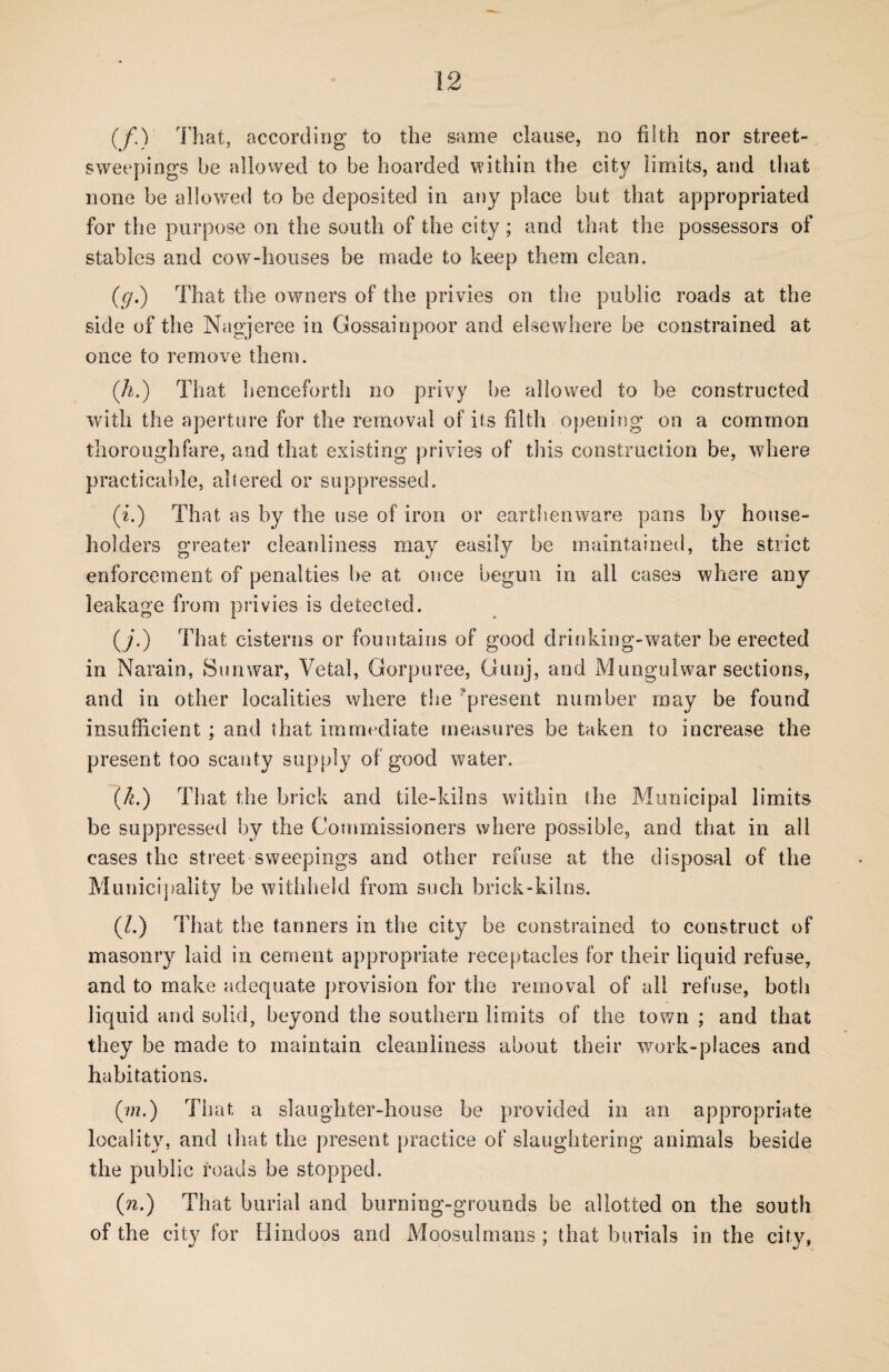 (f.) That, according to the same clause, no filth nor street- sweepings be allowed to be hoarded within the city limits, and that none be allowed to be deposited in any place but that appropriated for the purpose on the south of the city ; and that the possessors of stables and cow-houses be made to keep them clean. (g.) That the owners of the privies on the public roads at the side of the Nagjeree in Gossainpoor and elsewhere be constrained at once to remove them. ([h.) That henceforth no privy he allowed to be constructed with the aperture for the removal of its filth opening on a common thoroughfare, and that existing privies of this construction be, where practicable, altered or suppressed. (i.) That as by the use of iron or earthenware pans by house¬ holders greater cleanliness may easily be maintained, the strict enforcement of penalties be at once begun in all cases where any leakage from privies is detected. (/.) That cisterns or fountains of good drinking-water he erected in Narain, Sun war, Vetal, Gorpuree, Gunj, and Mungulwar sections, and in other localities where the present number may be found insufficient ; and that immediate measures be taken to increase the present too scanty supply of good water. (k.) That the brick and tile-kilns within the Municipal limits be suppressed by the Commissioners where possible, and that in all cases the street sweepings and other refuse at the disposal of the Municipality be withheld from such brick-kilns. (/.) T hat the tanners in the city be constrained to construct of masonry laid in cement appropriate receptacles for their liquid refuse, and to make adequate provision for the removal of all refuse, both liquid and solid, beyond the southern limits of the town ; and that they be made to maintain cleanliness about their work-places and habitations. (w?.) That a slaughter-house be provided in an appropriate locality, and that the present practice of slaughtering animals beside the public roads be stopped. (ra.) That burial and burning-grounds be allotted on the south of the city for Hindoos and Moosulmans; that burials in the city,