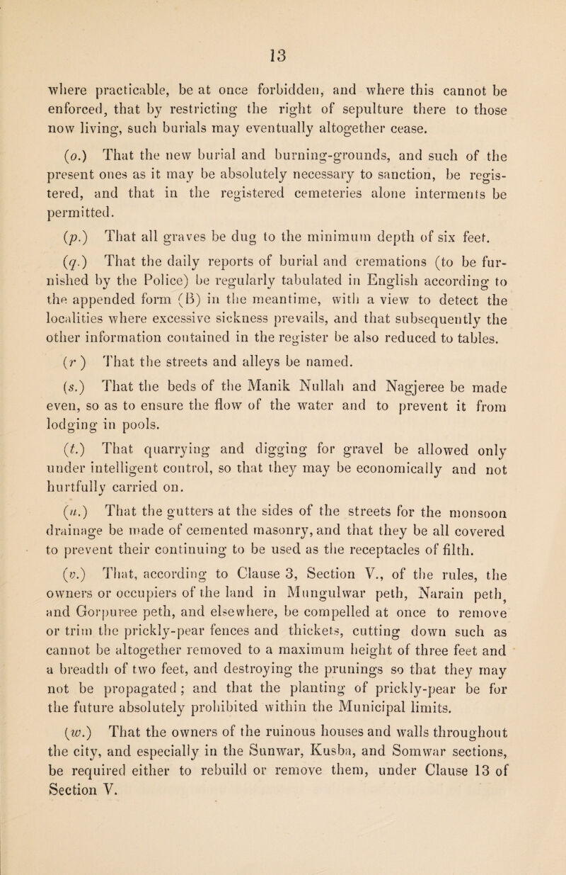 where practicable, be at once forbidden, and where this cannot be enforced, that by restricting the right of sepulture there to those now living, such burials may eventually altogether cease. (0.) That the new burial and burning-grounds, and such of the present ones as it may be absolutely necessary to sanction, be regis¬ tered, and that in the registered cemeteries alone interments be permitted. (p.) That all graves be dug to the minimum depth of six feet. (q.) That the daily reports of burial and cremations (to be fur¬ nished by the Police) he regularly tabulated in English according to the appended form (B) in the meantime, with a view to detect the localities where excessive sickness prevails, and that subsequently the other information contained in the register he also reduced to tables. (r ) That the streets and alleys be named. (5.) That the beds of the Manik Nullah and Nagjeree be made even, so as to ensure the flow of the water and to prevent it from lodging in pools. (t.) That quarrying and digging for gravel be allowed only under intelligent control, so that they may be economically and not hurtfully carried on. (m.) That the gutters at the sides of the streets for the monsoon drainage be made of cemented masonry, and that they be ail covered to prevent their continuing to be used as the receptacles of filth. (?;.) That, according to Clause 3, Section V., of the rules, the owners or occupiers of the land in Mungulwar peth, Narain peth and Gorpuree peth, and elsewhere, be compelled at once to remove or trim the prickly-pear fences and thickets, cutting down such as cannot be altogether removed to a maximum height of three feet and a breadth of two feet, and destroying the prunings so that they may not be propagated ; and that the planting of prickly-pear be for the future absolutely prohibited within the Municipal limits. (w.) That the owners of the ruinous houses and walls throughout the city, and especially in the Sunwar, Kusba, and Somwar sections, be required either to rebuild or remove them, under Clause 13 of Section V.