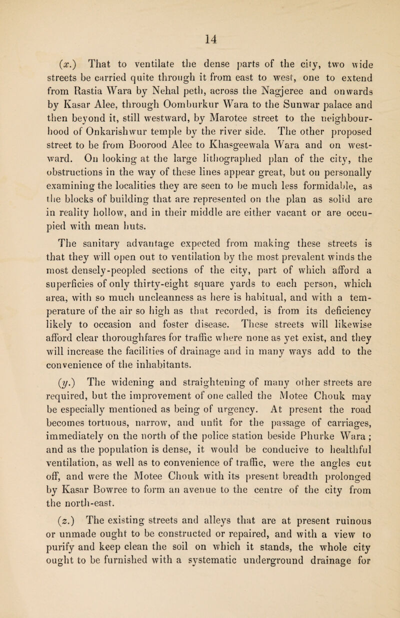 (x.) That to ventilate the dense parts of the city, two wide streets be carried quite through it from east to west, one to extend from Rastia Wara by Nehal peth, across the Nagjeree and onwards by Kasar Alee, through Oomburkur Wara to the Sunwar palace and then beyond it, still westward, by Marotee street to the neighbour¬ hood of Onkarishwur temple by the river side. The other proposed street to be from Boorood Alee to Khasgeewala Wara and on west¬ ward. On looking at the large lithographed plan of the city, the obstructions in the way of these lines appear great, but on personally examining the localities they are seen to be much less formidable, as the blocks of building that are represented on the plan as solid are in reality hollow, and in their middle are either vacant or are occu¬ pied with mean huts. The sanitary advantage expected from making these streets is that they will open out to ventilation by the most prevalent winds the most densely-peopled sections of the city, part of which afford a superficies of only thirty-eight square yards to each person, which area, with so much uncleanness as here is habitual, and writh a tem¬ perature of the air so high as that recorded, is from its deficiency likely to occasion and foster disease. These streets will likewise afford clear thoroughfares for traffic where none as yet exist, and they will increase the facilities of drainage and in many ways add to the convenience of the inhabitants. (y.) The widening and straightening of many other streets are required, but the improvement of one called the Motee Chouk may be especially mentioned as being of urgency. At present the road becomes tortuous, narrow, and unfit for the passage of carriages, immediately on the north of the police station beside Phurke Wara ; and as the population is dense, it would be conducive to healthful ventilation, as well as to convenience of traffic, were the angles cut off, and were the Motee Chouk with its present breadth prolonged by Kasar Bowree to form an avenue to the centre of the city from the north-east. (s.) The existing streets and alleys that are at present ruinous or unmade ought to be constructed or repaired, and with a view to purify and keep clean the soil on which it stands, the whole city ought to be furnished with a systematic underground drainage for