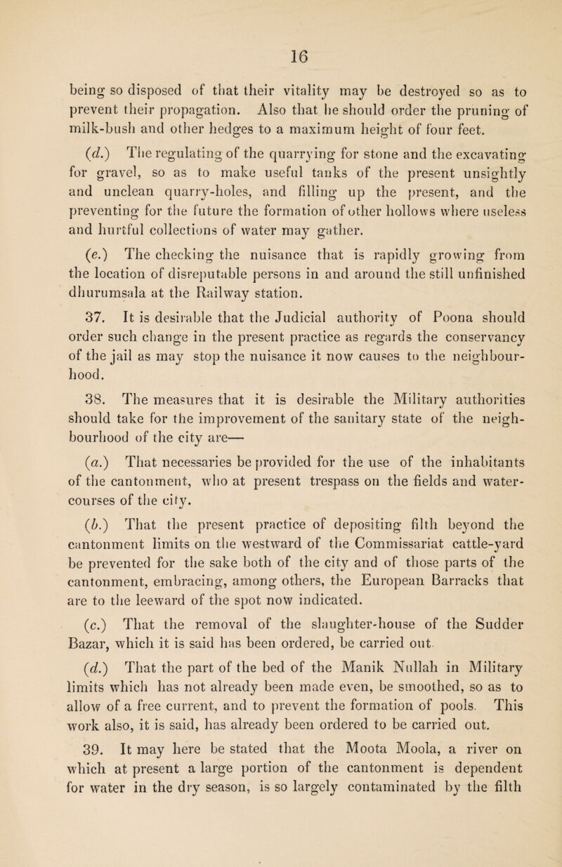being so disposed of that their vitality may be destroyed so as to prevent their propagation. Also that be should order the pruning of milk-bush and other hedges to a maximum height of four feet. (d.) The regulating of the quarrying for stone and the excavating for gravel, so as to make useful tanks of the present unsightly and unclean quarry-holes, and filling up the present, and the preventing for the future the formation of other hollows where useless and hurtful collections of water may gather. (e.) The checking the nuisance that is rapidly growing from the location of disreputable persons in and around the still unfinished dhurumsala at the Railway station. 37. It is desirable that the Judicial authority of Poona should order such change in the present practice as regards the conservancy of the jail as may stop the nuisance it now causes to the neighbour¬ hood. 38. The measures that it is desirable the Military authorities should take for the improvement of the sanitary state of the neigh¬ bourhood of the city are— (a.) That necessaries be provided for the use of the inhabitants of the cantonment, who at present trespass on the fields and water¬ courses of the cify. (A) That the present practice of depositing filth beyond the cantonment limits on the westward of the Commissariat cattle-yard be prevented for the sake both of the city and of those parts of the cantonment, embracing, among others, the European Barracks that are to the leeward of the spot now indicated. (c.) That the removal of the slaughter-house of the Sudder Bazar, which it is said has been ordered, be carried out (d.) That the part of the bed of the Manik Nullah in Military limits which has not already been made even, be smoothed, so as to allow of a free current, and to prevent the formation of pools. This work also, it is said, has already been ordered to be carried out. 39. It may here be stated that the Moota Moola, a river on which at present a large portion of the cantonment is dependent for water in the dry season, is so largely contaminated by the filth