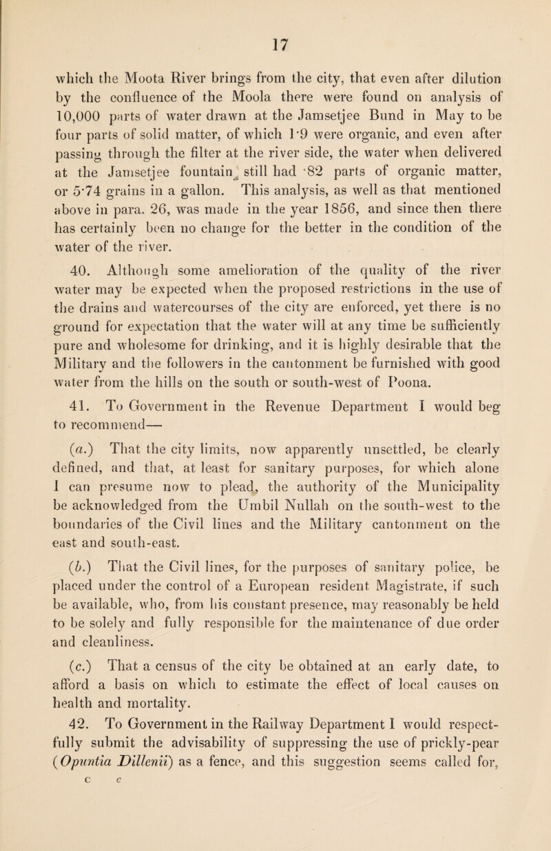 which the Moota River brings from the city, that even after dilution by the confluence of the Moola there were found on analysis of 10,000 parts of water drawn at the Jamsetjee Bund in May to be four parts of solid matter, of which 1 *9 were organic, and even after passing through the filter at the river side, the water when delivered at the Jamsetjee fountain^ still had *82 parts of organic matter, or 5’74 grains in a gallon. This analysis, as well as that mentioned above in para. 26, was made in the year 1856, and since then there has certainly been no change for the better in the condition of the water of the river. 40. Although some amelioration of the quality of the river water may be expected when the proposed restrictions in the use of the drains and watercourses of the city are enforced, yet there is no ground for expectation that the water will at any time be sufficiently pure and wholesome for drinking, and it is highly desirable that the Military and the followers in the cantonment be furnished with good water from the hills on the south or south-west of Poona. 41. To Government in the Revenue Department I would beg to recommend— (a.) That the city limits, now apparently unsettled, be clearly defined, and that, at least for sanitary purposes, for which alone I can presume now to plead., the authority of the Municipality be acknowledged from the Utnbil Nullah on the south-west to the boundaries of the Civil lines and the Military cantonment on the east and south-east. (5.) That the Civil lines, for the purposes of sanitary police, be placed under the control of a European resident Magistrate, if such be available, who, from his constant presence, may reasonably beheld to be solely and fully responsible for the maintenance of due order and cleanliness. (c.) That a census of the city be obtained at an early date, to afford a basis on which to estimate the effect of local causes on health and mortality. 42. To Government in the Railway Department I would respect¬ fully submit the advisability of suppressing the use of prickly-pear (Opuntia Dillenii) as a fence, and this suggestion seems called for, c c