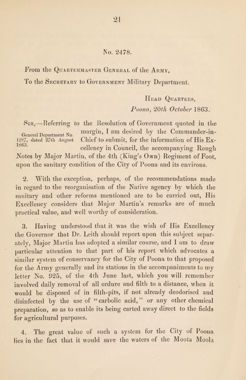 No. 2478. From the Quartermaster General of the Army, To the Secretary to Government Military Department. Head Quarters, Poona, 20th October 1863. Sir,—Referring to the Resolution of Government quoted in the „ . ^ XT margin. I am desired by the Commander-in- General Department No. . 1287, dated 27th August Chief to submit, for the information of His Ex- 1863 • * • eellency in Council, the accompanying Rough Notes by Major Martin, of the 4th (King’s Own) Regiment of Foot, upon the sanitary condition of the City of Poona and its environs. 2. With the exception, perhaps, of the recommendations made in regard to the reorganisation of the Native agency by which the sanitary and other reforms mentioned are to be carried out, His Excellency considers that Major Martin’s remarks are of much practical value, and well worthy of consideration. 3. Having understood that it was the wish of His Excellency the Governor that Dr. Leith should report upon this subject separ¬ ately, Major Martin has adopted a similar course, and I am to draw particular attention to that part of his report which advocates a similar system of conservancy for the City of Poona to that proposed for the Army generally and its stations in the accompaniments to my letter No. 925, of the 4th June last, which you will remember involved daily removal of all ordure and filth to a distance, when it would be disposed of in filth-pits, if not already deodorised and disinfected by the use of u carbolic acid, ” or any other chemical preparation, so as to enable its being carted away direct to the fields for agricultural purposes. 4. The great value of such a system for the City of Poona lies in the fact that it would save the waters of the Moota Moola