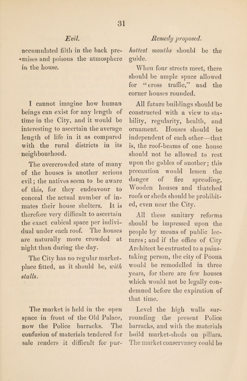 Evil. accumulated filth in the back pre- •mises and poisons the atmosphere in the bouse. I cannot imagine bow human beings can exist for any length of time in the City, and it would be interesting to ascertain the average length of life in it as compared with the rural districts in its neighbourhood. The overcrowded state of many of the houses is another serious evil; the natives seem to be aware of this, for they endeavour to conceal the actual number of in¬ mates their house shelters, it is therefore very difficult to ascertain the exact cubical space per indivi¬ dual under each roof. The houses are naturally more crowded at night than during the day. The Citv has no regular market- place fitted, as it should be, with stalls. The market is held in the open space in front of the Old Palace, now the Police barracks. The confusion of materials tendered for sale renders it difficult for pur- Remedy proposed. hottest months should be the guide. When four streets meet, there should be ample space allowed for “cross traffic,” and the corner houses rounded. All future buildings should be constructed with a view to sta¬ bility, regularity, health, and ornament. Houses should be independent of each other—that is, the roof-beams of one house should not be allowed to rest upon the gables of another; this precaution would lessen the danger of fire spreading. Wooden houses and thatched roofs or sheds should be prohibit¬ ed, even near the City. All these sanitary reforms should be impressed upon the people by means of public lec¬ tures; and if the office of City Architect be entrusted to a pains¬ taking person, the city of Poona would be remodelled in three years, for there are few houses which would not be legally con¬ demned before the expiration of that time. Level the high walls sur¬ rounding the present Police barracks, and with the materials build market-sheds on pillars. The market conservancy could be