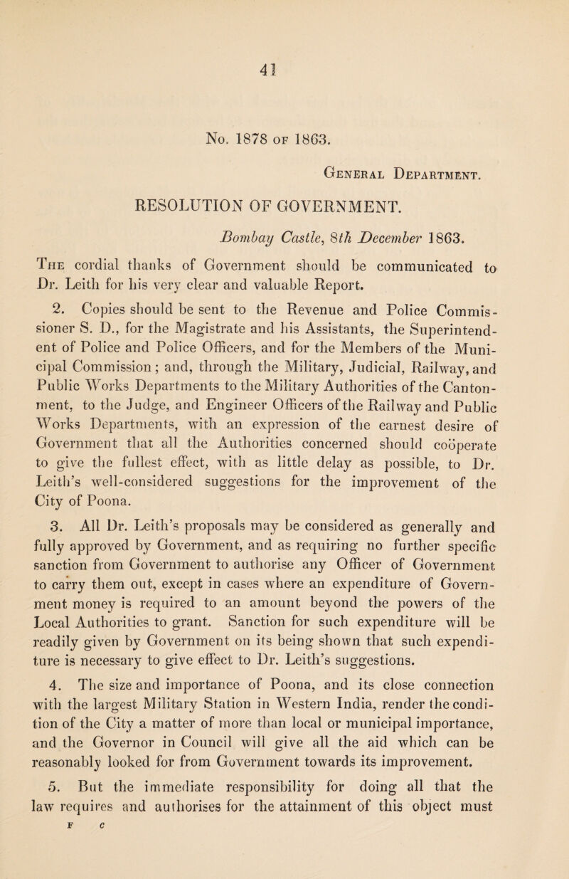No. 1878 of 1863. General Department. RESOLUTION OF GOVERNMENT. Bombay Castle, 8th December 1863. The cordial thanks of Government should be communicated to Dr. Leith for his very clear and valuable Report. 2. Copies should be sent to the Revenue and Police Commis¬ sioner S. D., for the Magistrate and his Assistants, the Superintend¬ ent of Police and Police Officers, and for the Members of the Muni¬ cipal Commission; and, through the Military, Judicial, Railway, and Public Works Departments to the Military Authorities of the Canton¬ ment, to the Judge, and Engineer Officers of the Railway and Public Works Departments, with an expression of the earnest desire of Government that all the Authorities concerned should cooperate to give the fullest effect, with as little delay as possible, to Dr. Leith’s well-considered suggestions for the improvement of the City of Poona. 3. All Dr. Leith’s proposals may be considered as generally and fully approved by Government, and as requiring no further specific sanction from Government to authorise any Officer of Government to carry them out, except in cases where an expenditure of Govern¬ ment money is required to an amount beyond the powers of the Local Authorities to grant. Sanction for such expenditure will be readily given by Government on its being shown that such expendi¬ ture is necessary to give effect to Dr. Leith’s suggestions. 4. The size and importance of Poona, and its close connection with the largest Military Station in Western India, render the condi¬ tion of the City a matter of more than local or municipal importance, and the Governor in Council will give all the aid which can be reasonably looked for from Government towards its improvement. 5. But the immediate responsibility for doing all that the law requires and authorises for the attainment of this object must F C