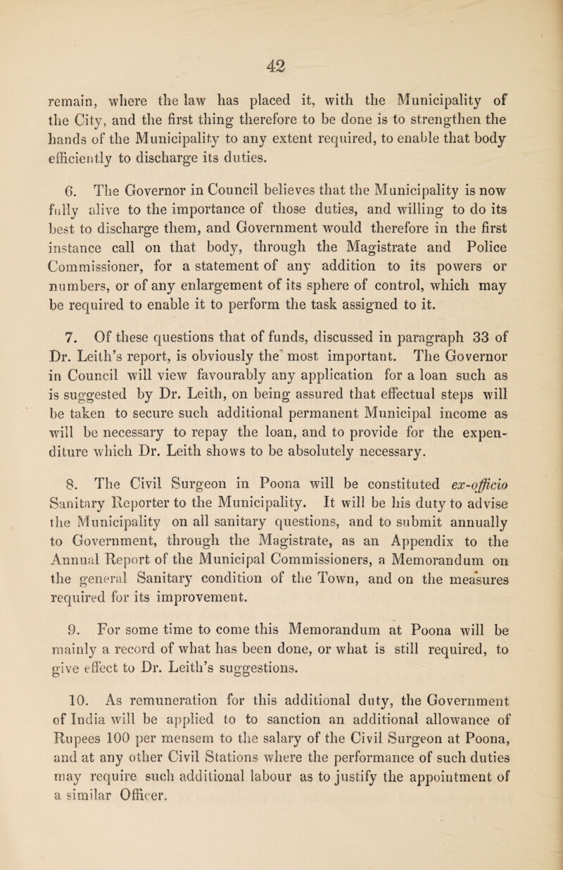 remain, where the law has placed it, with the Municipality of the City, and the first thing therefore to be done is to strengthen the hands of the Municipality to any extent required, to enable that body efficiently to discharge its duties. 6. The Governor in Council believes that the Municipality is now fully alive to the importance of those duties, and willing to do its best to discharge them, and Government would therefore in the first instance call on that body, through the Magistrate and Police Commissioner, for a statement of any addition to its powers or numbers, or of any enlargement of its sphere of control, which may be required to enable it to perform the task assigned to it. 7. Of these questions that of funds, discussed in paragraph 33 of Dr. Leith’s report, is obviously the most important. The Governor in Council will view favourably any application for a loan such as is suggested by Dr. Leith, on being assured that effectual steps will be taken to secure such additional permanent Municipal income as will be necessary to repay the loan, and to provide for the expen¬ diture which Dr. Leith shows to be absolutely necessary. 8. The Civil Surgeon in Poona will be constituted ex-officio Sanitary Reporter to the Municipality. It will be his duty to advise the Municipality on all sanitary questions, and to submit annually to Government, through the Magistrate, as an Appendix to the Annual Report of the Municipal Commissioners, a Memorandum on the general Sanitary condition of the Town, and on the measures required for its improvement. 9. For some time to come this Memorandum at Poona will be mainly a record of what has been done, or what is still required, to give effect to Dr. Leith’s suggestions. 10. As remuneration for this additional duty, the Government of India will be applied to to sanction an additional allowance of Rupees 100 per mensem to the salary of the Civil Surgeon at Poona, and at any other Civil Stations where the performance of such duties may require such additional labour as to justify the appointment of a similar Officer,