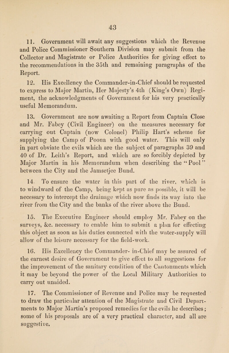 11. Government will await any suggestions which the Revenue and Police Commissioner Southern Division may submit from the Collector and Magistrate or Police Authorities for giving effect to the recommendations in the 35th and remaining paragraphs of the Report. 12. His Excellency the Commander-in-Chief should be requested to express to Major Martin, Her Majesty’s 4th (King’s Own) Regi¬ ment, the acknowledgments of Government for his very practically useful Memorandum. 13. Government are now awaiting a Report from Captain Close and Mr. Fabey (Civil Engineer) on the measures necessary for carrying out Captain (now Colonel) Philip Hart’s scheme for supplying the Camp of Poona with good water. This will only in part obviate the evils which are the subject of paragraphs 39 and 40 of Dr. Leith’s Report, and which are so forcibly depicted by Major Martin in his Memorandum when describing the “Pool” between the City and the Jamsetjee Bund. 14. To ensure the water in this part of the river, which is to windward of the Camp, being kept as pure as possible, it will be necessary to intercept the drainage which now finds its way into the river from the City and the banks of the river above the Bund. 15. The Executive Engineer should employ Mr. Fabey on the surveys, &c. necessary to enable him to submit a plan for effecting this object as soon as his duties connected with the water-supply will allow of the leisure necessary for the field-work. 16. His Excellency the Commander- in-Chief may be assured of the earnest desire of Government to give effect to all suggestions for the improvement of the sanitary condition of the Cantonments which it may be beyond the power of the Local Military Authorities to carry out unaided. 17. The Commissioner of Revenue and Police may be requested to draw the particular attention of the Magistrate and Civil Depart¬ ments to Major Martin’s proposed remedies for the evils he describes; some of his proposals are of a very practical character, and all are suggestive.