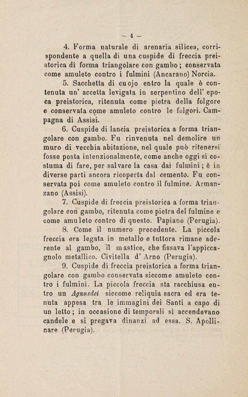 4. Forma naturale di arenaria silicea, corri¬ spondente a quella di una cuspide di freccia prei¬ storica di forma triangolare con gambo ; conservata come amuleto contro i fulmini (Ancarano) Norcia. 5. Sacchetta di cuojo entro la quale è con¬ tenuta un’ accetta levigata in serpentino deli’ epo¬ ca preistorica, ritenuta come pietra della folgore e conservata come amuleto contro le folgori. Cam¬ pagna di Assisi. 6. Cuspide di lancia preistorica a forma trian¬ golare con gambo. Fu rinvenuta nel demolire tiri muro di vecchia abitazione, nel quale può ritenersi fosse posta intenzionalmente, come anche oggi si co¬ stuma di fare, per salvare la casa dai fulmini; è in diverse parti ancora ricoperta dal cemento. Fu con¬ servata poi come amuleto contro il fulmine. Arman* zano (Assisi). 7. Cuspide di freccia preistorica a forma trian¬ golare con gambo, ritenuta come pietra del fulmine e come amuleto contro di questo. Papiano (Perugia). 8. Come il numero precedente. La piccola freccia era legata in metallo e tuttora rimane ade¬ rente al gambo, Il mastice, che fissava Pappicca- gnolo metallico. Ci vitella d’ Arno (Perugia). 9. Cuspide di freccia preistorica a forma trian¬ golare con gambo conservata siccome amuleto con¬ tro i fulmini. La piccola freccia sta racchiusa en¬ tro un AgnvjSdei siccome reliquia sacra ed era te¬ nuta appesa tra le immagini dei Santi a capo di un letto ; in occasione di temporali si accendevano candele e si pregava dinanzi ad essa. S. Apolli¬ nare (Perugia).