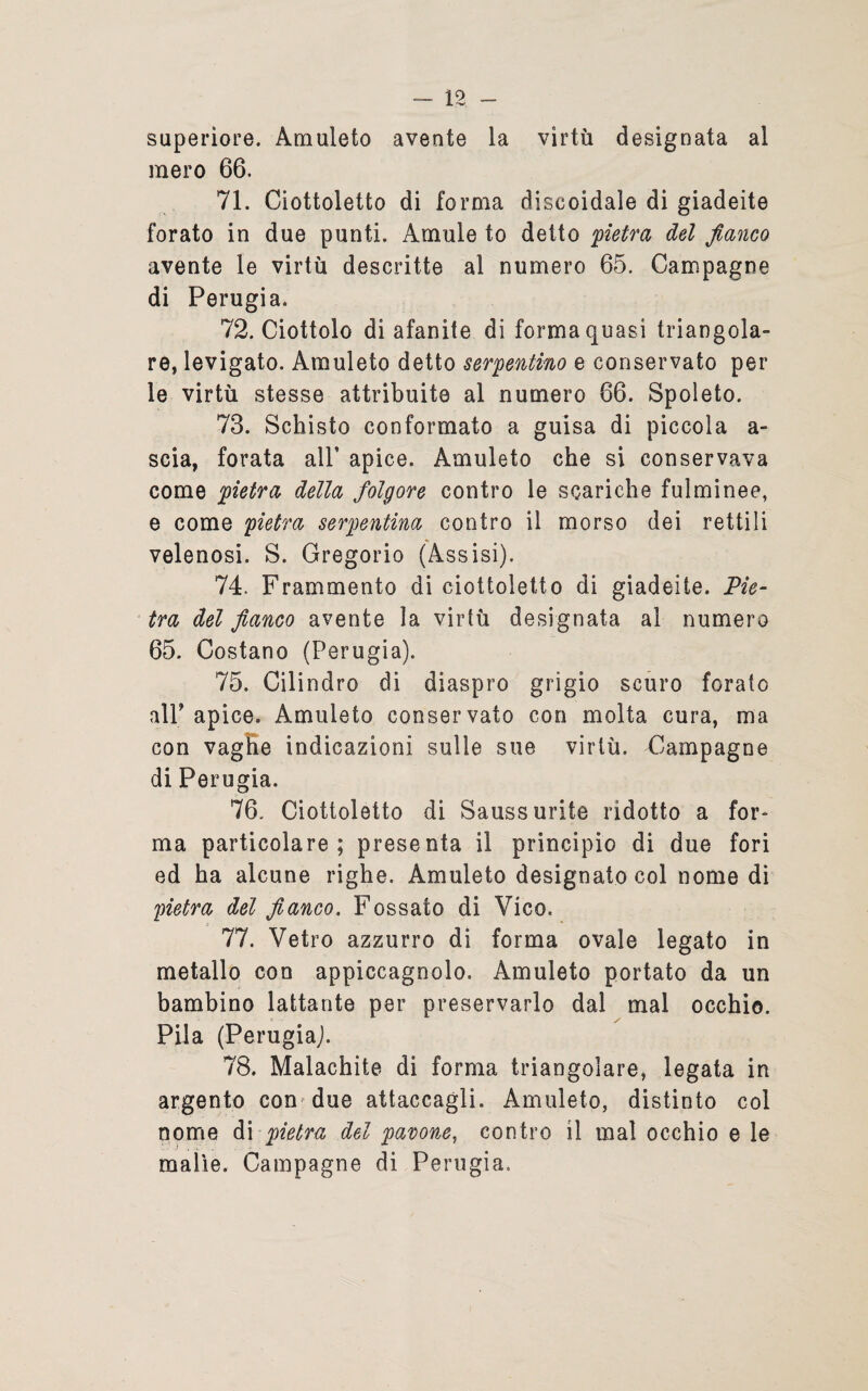 superiore. Amuleto avente la virtù designata al mero 66. 71. Ciottoletto di forma discoidale di giadeite forato in due punti. Àmule to detto 'pietra del fianco avente le virtù descritte al numero 65. Campagne di Perugia. 72. Ciottolo di afanite di forma quasi triangola¬ re, levigato. Amuleto detto serpentino e conservato per le virtù stesse attribuite al numero 66. Spoleto. 73. Schisto conformato a guisa di piccola a- scia, forata all’ apice. Amuleto che si conservava come pietra della folgore contro le scariche fulminee, e come pietra serpentina contro il morso dei rettili velenosi. S. Gregorio (Assisi). 74. Frammento di ciottoletto di giadeite. Pie¬ tra del fianco avente la virtù designata al numero 65. Costano (Perugia). 75. Cilindro di diaspro grigio scuro forato alP apice. Amuleto conservato con molta cura, ma con vaghe indicazioni sulle sue virtù. Campagne di Perugia. 76. Ciottoletto di Sauss urite ridotto a for¬ ma particolare; presenta il principio di due fori ed ha alcune righe. Amuleto designato col nome di pietra del fianco. Fossato di Vico. 77. Vetro azzurro di forma ovale legato in metallo con appiccagnolo. Amuleto portato da un bambino lattante per preservarlo dal mal occhio. Pila (Perugia). 78. Malachite di forma triangolare, legata in argento con due attaccagli. Amuleto, distinto col nome di pietra del pavone, contro il mal occhio e le malìe. Campagne di Perugia,