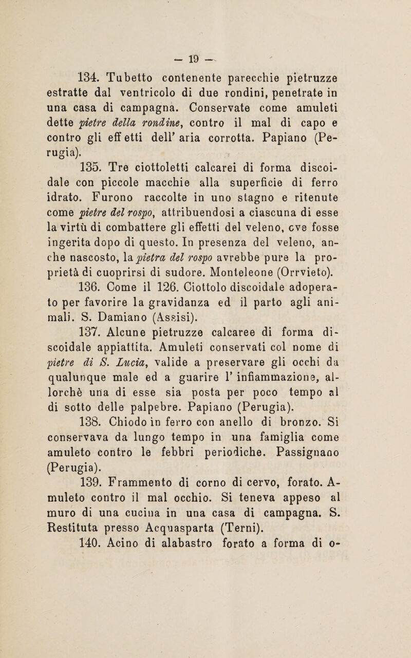 134. Tubetto contenente parecchie pietruzze estratte dal ventricolo di due rondini, penetrate in una casa di campagna. Conservate come amuleti dette pietre della, rondine, contro il mal di capo e contro gli eff etti dell’ aria corrotta. Papiano (Pe¬ rugia), 135. Tre ciottoletti calcarei di forma discoi¬ dale con piccole macchie alla superficie di ferro idrato. Furono raccolte in uno stagno e ritenute come pietre del rospo, attribuendosi a ciascuna di esse la virtù di combattere gli effetti del veleno, cve fosse ingerita dopo di questo. In presenza del veleno, an¬ che nascosto, la pietra del rospo avrebbe pure la pro¬ prietà di cuoprirsi di sudore. Monteleone (Orrvieto). 136. Come il 126. Ciottolo discoidale adopera¬ to per favorire la gravidanza ed il parto agli ani¬ mali. S. Damiano (Assisi). 137. Alcune pietruzze calcaree di forma di¬ scoidale appiattita. Amuleti conservati col nome di pietre di S. Lucia, valide a preservare gli occhi da qualunque male ed a guarire 1’ infiammazione, al¬ lorché una di esse sia posta per poco tempo al di sotto delle palpebre. Papiano (Perugia). 138. Chiodo in ferro con anello di bronzo. Si conservava da lungo tempo in una famiglia come amuleto contro le febbri periodiche. Passiguano (Perugia). 139. Frammento di corno di cervo, forato. A- muleto contro il mal occhio. Si teneva appeso al muro di una cucina in una casa di campagna. S. Restituta presso Acquasparta (Terni). 140. Acino di alabastro forato a forma di o-