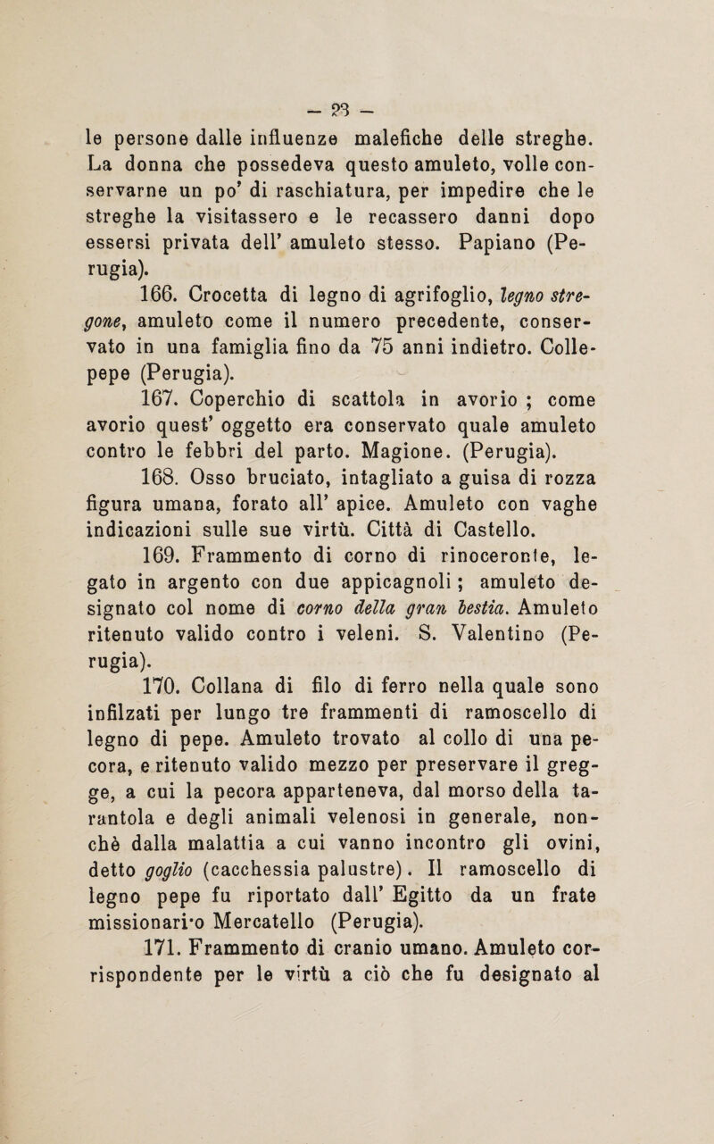 - - le persone dalle influenze malefiche delle streghe. La donna che possedeva questo amuleto, volle con¬ servarne un po’ di raschiatura, per impedire che le streghe la visitassero e le recassero danni dopo essersi privata dell’ amuleto stesso. Papiano (Pe¬ rugia). 166. Crocetta di legno di agrifoglio, legno stre¬ gone, amuleto come il numero precedente, conser¬ vato in una famiglia fino da 75 anni indietro. Colle- pepe (Perugia). 167. Coperchio di scattola in avorio ; come avorio quest’ oggetto era conservato quale amuleto contro le febbri del parto. Magione. (Perugia). 168. Osso bruciato, intagliato a guisa di rozza figura umana, forato all’ apice. Amuleto con vaghe indicazioni sulle sue virtù. Città di Castello. 169. Frammento di corno di rinoceronte, le¬ gato in argento con due appicagnoli ; amuleto de¬ signato col nome di corno della, gran lestia. Amuleto ritenuto valido contro i veleni. S. Valentino (Pe¬ rugia). 170. Collana di filo di ferro nella quale sono infilzati per lungo tre frammenti di ramoscello di legno di pepe. Amuleto trovato al collo di una pe¬ cora, eritenuto valido mezzo per preservare il greg¬ ge, a cui la pecora apparteneva, dal morso della ta¬ rantola e degli animali velenosi in generale, non¬ ché dalla malattia a cui vanno incontro gli ovini, detto goglio (cacchessia palustre). Il ramoscello di legno pepe fu riportato dall’ Egitto da un frate missionario Mercatello (Perugia). 171. Frammento di cranio umano. Amuleto cor¬ rispondente per le virtù a ciò che fu designato al