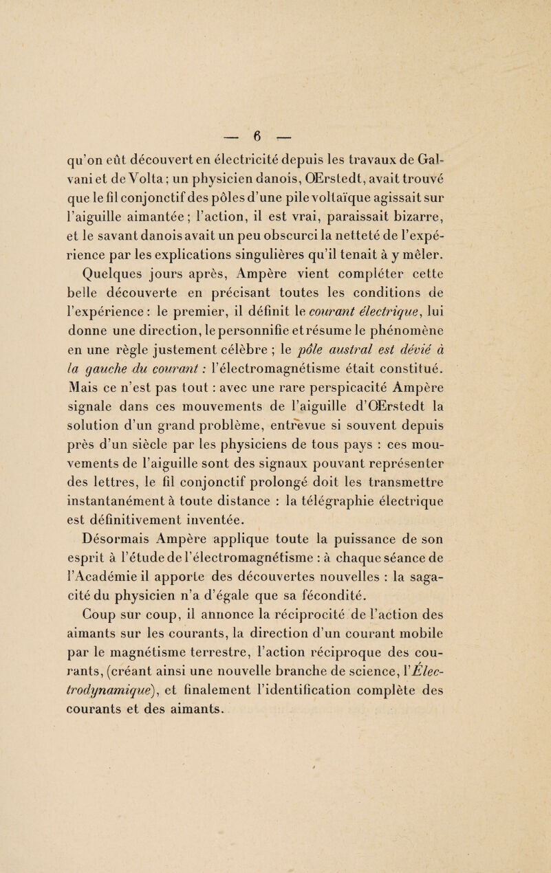 qu’on eût découvert en électricité depuis les travaux de Gai- vaniet deVolta; un physicien danois, OErstedt, avait trouvé que le fil conjonctif des pôles d’une pile voltaïque agissait sur l’aiguille aimantée; faction, il est vrai, paraissait bizarre, et le savant danois avait un peu obscurci la netteté de l’expé¬ rience par les explications singulières qu’il tenait à y mêler. Quelques jours après, Ampère vient compléter cette belle découverte en précisant toutes les conditions de l’expérience: le premier, il définit 1 e, courant électrique, lui donne une direction, le personnifie etrésume le phénomène en une règle justement célèbre ; le pôle austral est dévié à la gauche du courant : f électromagnétisme était constitué. Mais ce n’est pas tout : avec une rare perspicacité Ampère signale dans ces mouvements de l’aiguille d’OErstedt la solution d’un grand problème, entrevue si souvent depuis près d’un siècle par les physiciens de tous pays : ces mou¬ vements de l’aiguille sont des signaux pouvant représenter des lettres, le fil conjonctif prolongé doit les transmettre instantanément à toute distance : la télégraphie électrique est définitivement inventée. Désormais Ampère applique toute la puissance de son esprit à l’étude de f électromagnétisme : à chaque séance de l’Académie il apporte des découvertes nouvelles : la saga¬ cité du physicien n’a d’égale que sa fécondité. Coup sur coup, il annonce la réciprocité de faction des aimants sur les courants, la direction d’un courant mobile par le magnétisme terrestre, faction réciproque des cou¬ rants, (créant ainsi une nouvelle branche de science, f Élec¬ trodynamique) , et finalement l’identification complète des courants et des aimants.