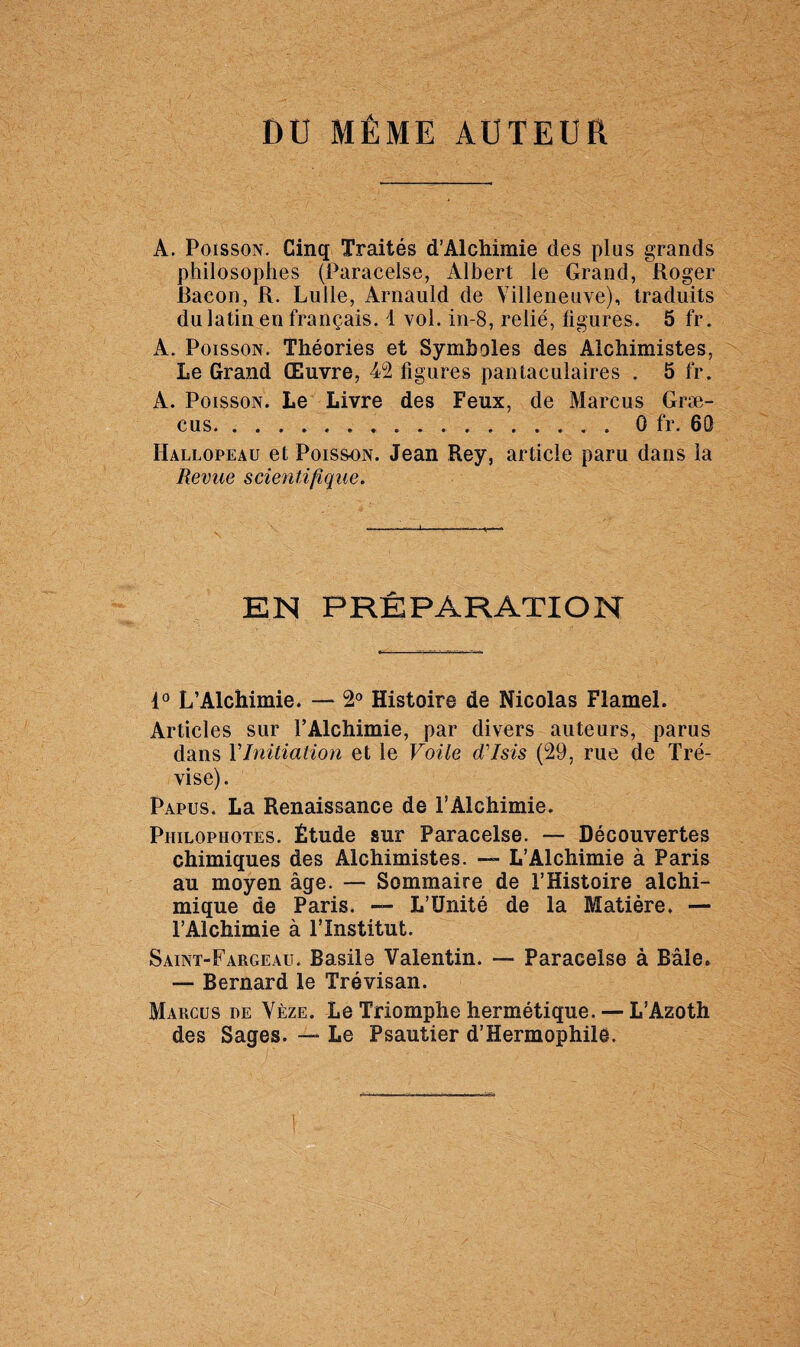 DU MÊME AUTEUR A. Poisson. Cinq Traités d’Alchimie des plus grands philosophes (Paracelse, Albert le Grand, Roger Bacon, R. Lulle, Arnauld de Villeneuve), traduits du latin en français. 1 vol. in-8, relié, ligures. 5 fr. A. Poisson. Théories et Symboles des Alchimistes, Le Grand Œuvre, 42 figures pantaculaires . 5 fr. A. Poisson. Le Livre des Feux, de Marcus Græ- cus.0 fr. 60 Hallopeau et Poisson. Jean Rey, article paru dans la Revue scientifique. EN PRÉPARATION 4° L’Alchimie. — 2° Histoire de Nicolas Flamel. Articles sur l’Alchimie, par divers auteurs, parus dans Y Initiation et le Voile d'Isis (29, rue de Tré- vise). Papus. La Renaissance de l’Alchimie. Philopiiotes. Étude sur Paracelse. — Découvertes chimiques des Alchimistes. — L’Alchimie à Paris au moyen âge. — Sommaire de l’Histoire alchi¬ mique de Paris. — L’Unité de la Matière, — l’Alchimie à l’Institut. Saint-Fargeau. Basile Valentin. — Paracelse à Bâle. — Bernard le Trévisan. Marcus de Vèze. Le Triomphe hermétique. — L’Azoth des Sages. —* Le Psautier d’Hermophilê.